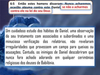 6:5 Então estes homens disseram: Nunca acharemos
ocasião alguma contra este Daniel, se não a a acharmos
se não acharmos
contra ele na lei do seu Deus
contra ele na lei do seu Deus.

Um cuidadoso estudo dos hábitos de Daniel, uma observação
do seu tratamento com associados e subordinados e uma
minuciosa verificação dos relatórios, não revelaram
irregularidades que provessem um campo para queixas ou
acusações. Contudo, os inimigos de Daniel descobriram que
nunca fora achado adorando em qualquer cerimônias
religiosas dos deuses de Babilônia.

 