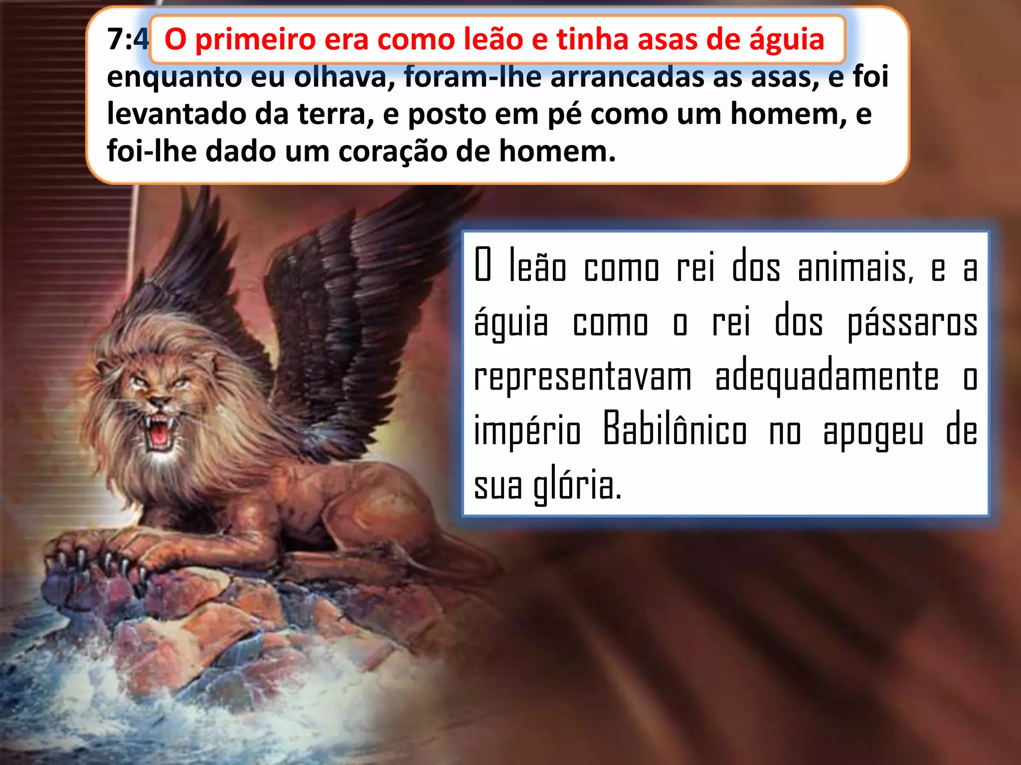 7:4 O primeiro era como leão e tinha asas de águia
leão, e tinha asas de águia;
enquanto eu olhava, foram-lhe arrancadas as asas, e foi
levantado da terra, e posto em pé como um homem, e
foi-lhe dado um coração de homem.

O leão como rei dos animais, e a
águia como o rei dos pássaros
representavam adequadamente o
império Babilônico no apogeu de
sua glória.

 