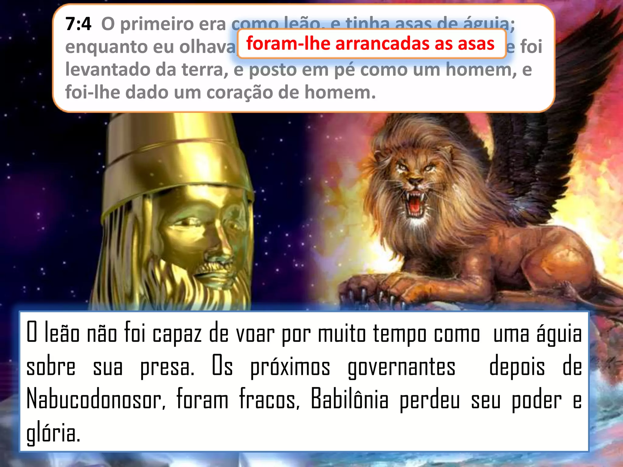 7:4 O primeiro era como leão, e tinha asas de águia;
enquanto eu olhava, foram-lhe arrancadas as asas e foi
asas,
levantado da terra, e posto em pé como um homem, e
foi-lhe dado um coração de homem.

O leão não foi capaz de voar por muito tempo como uma águia
sobre sua presa. Os próximos governantes depois de
Nabucodonosor, foram fracos, Babilônia perdeu seu poder e
glória.

 