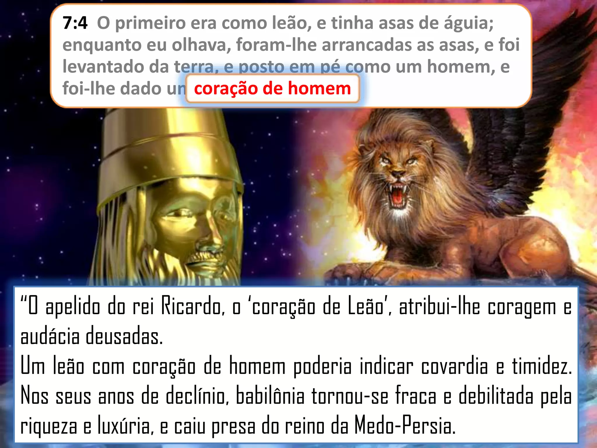 7:4 O primeiro era como leão, e tinha asas de águia;
enquanto eu olhava, foram-lhe arrancadas as asas, e foi
levantado da terra, e posto em pé como um homem, e
foi-lhe dado um coração de homem
coração de homem.

“O apelido do rei Ricardo, o „coração de Leão‟, atribui-lhe coragem e
audácia deusadas.
Um leão com coração de homem poderia indicar covardia e timidez.
Nos seus anos de declínio, babilônia tornou-se fraca e debilitada pela
riqueza e luxúria, e caiu presa do reino da Medo-Persia.

 