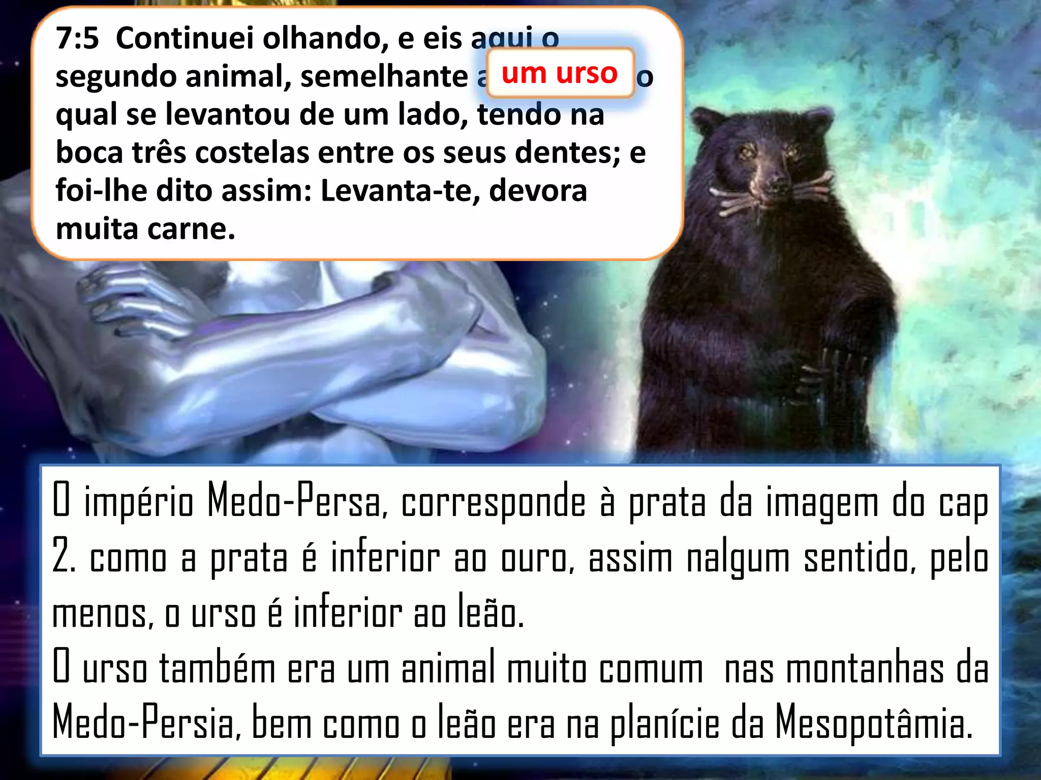 7:5 Continuei olhando, e eis aqui o
segundo animal, semelhante a um urso o
urso,
qual se levantou de um lado, tendo na
boca três costelas entre os seus dentes; e
foi-lhe dito assim: Levanta-te, devora
muita carne.

O império Medo-Persa, corresponde à prata da imagem do cap
2. como a prata é inferior ao ouro, assim nalgum sentido, pelo
menos, o urso é inferior ao leão.
O urso também era um animal muito comum nas montanhas da
Medo-Persia, bem como o leão era na planície da Mesopotâmia.

 