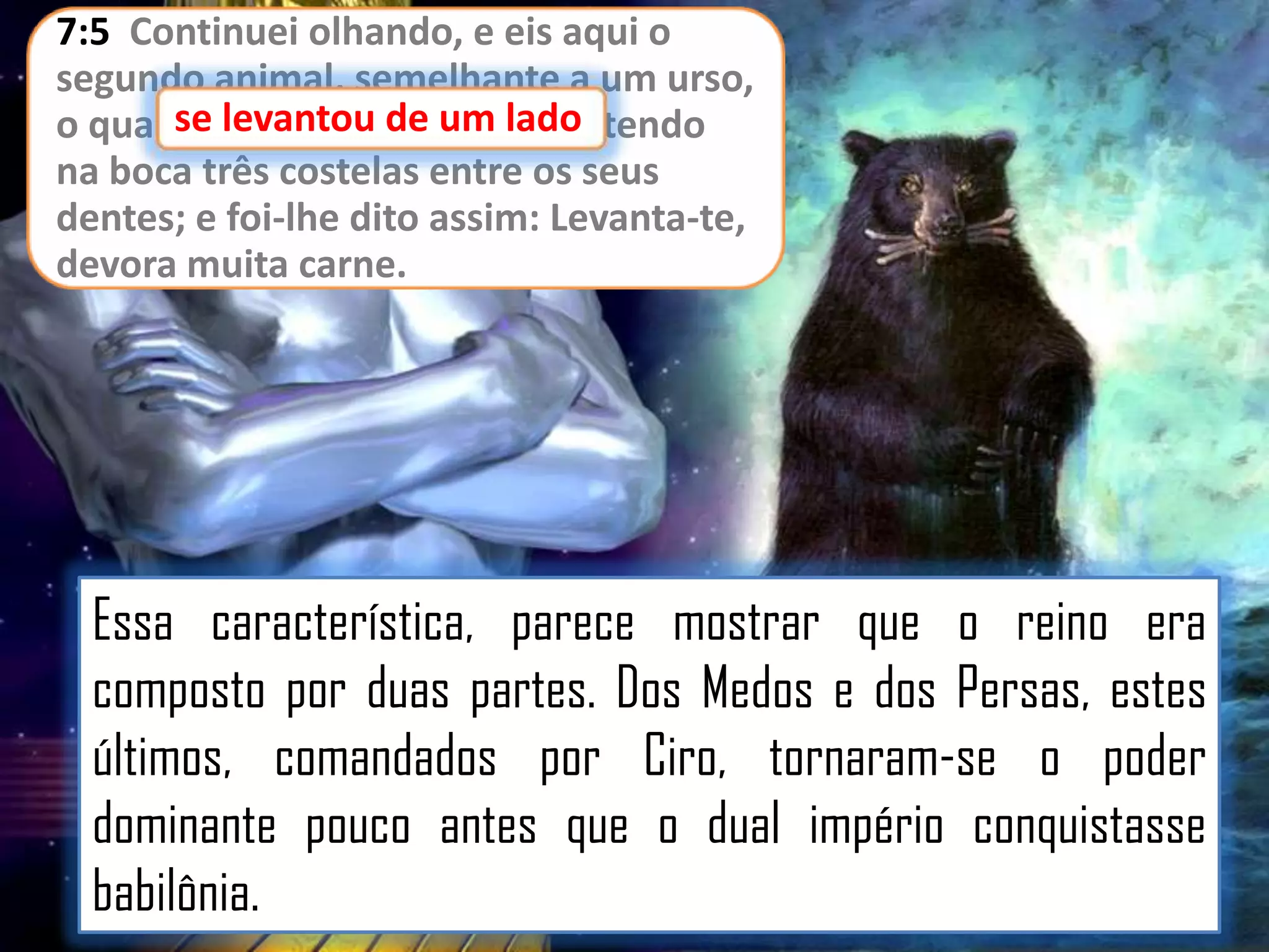 7:5 Continuei olhando, e eis aqui o
segundo animal, semelhante a um urso,
o qual se levantou de um lado tendo
lado,
na boca três costelas entre os seus
dentes; e foi-lhe dito assim: Levanta-te,
devora muita carne.

Essa característica, parece mostrar que o reino era
composto por duas partes. Dos Medos e dos Persas, estes
últimos, comandados por Ciro, tornaram-se o poder
dominante pouco antes que o dual império conquistasse
babilônia.

 