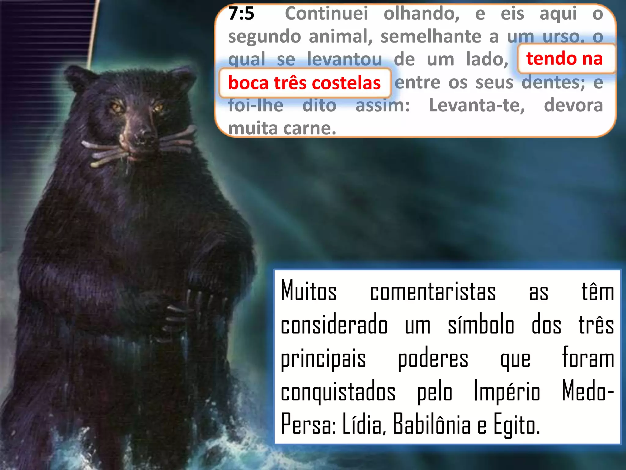 7:5 Continuei olhando, e eis aqui o
segundo animal, semelhante a um urso, o
tendo
qual se levantou de um lado, tendo na
três costelas
boca três costelas entre os seus dentes; e
foi-lhe dito assim: Levanta-te, devora
muita carne.

Muitos comentaristas as têm
considerado um símbolo dos três
principais poderes que foram
conquistados pelo Império MedoPersa: Lídia, Babilônia e Egito.

 