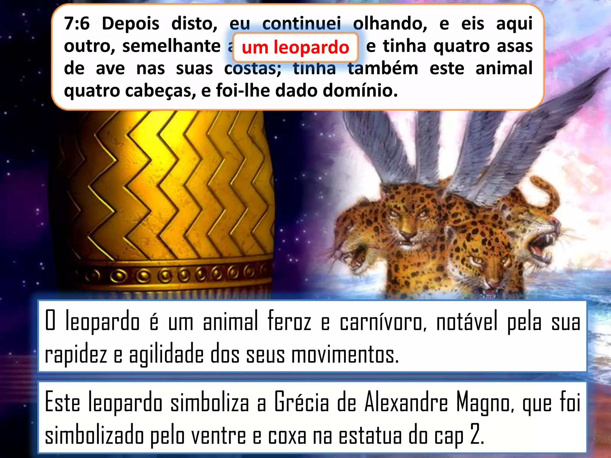 7:6 Depois disto, eu continuei olhando, e eis aqui
outro, semelhante a um leopardo e tinha quatro asas
um leopardo,
de ave nas suas costas; tinha também este animal
quatro cabeças, e foi-lhe dado domínio.

O leopardo é um animal feroz e carnívoro, notável pela sua
rapidez e agilidade dos seus movimentos.

Este leopardo simboliza a Grécia de Alexandre Magno, que foi
simbolizado pelo ventre e coxa na estatua do cap 2.

 