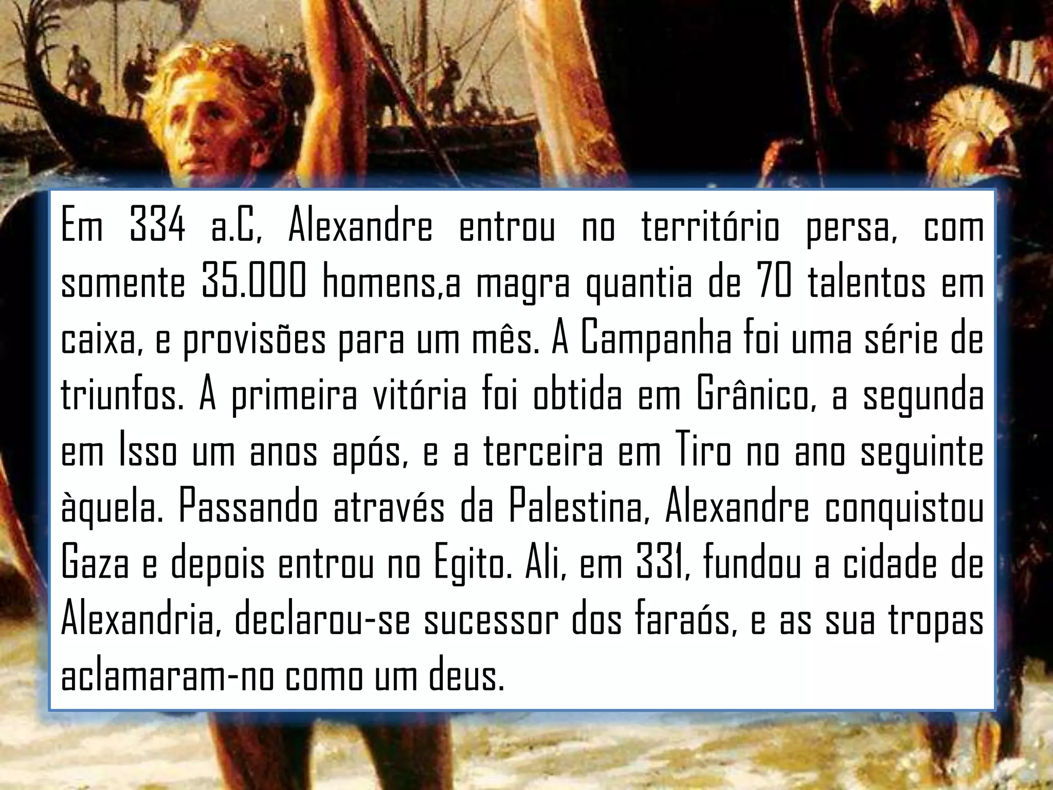 Em 334 a.C, Alexandre entrou no território persa, com
somente 35.000 homens,a magra quantia de 70 talentos em
caixa, e provisões para um mês. A Campanha foi uma série de
triunfos. A primeira vitória foi obtida em Grânico, a segunda
em Isso um anos após, e a terceira em Tiro no ano seguinte
àquela. Passando através da Palestina, Alexandre conquistou
Gaza e depois entrou no Egito. Ali, em 331, fundou a cidade de
Alexandria, declarou-se sucessor dos faraós, e as sua tropas
aclamaram-no como um deus.

 