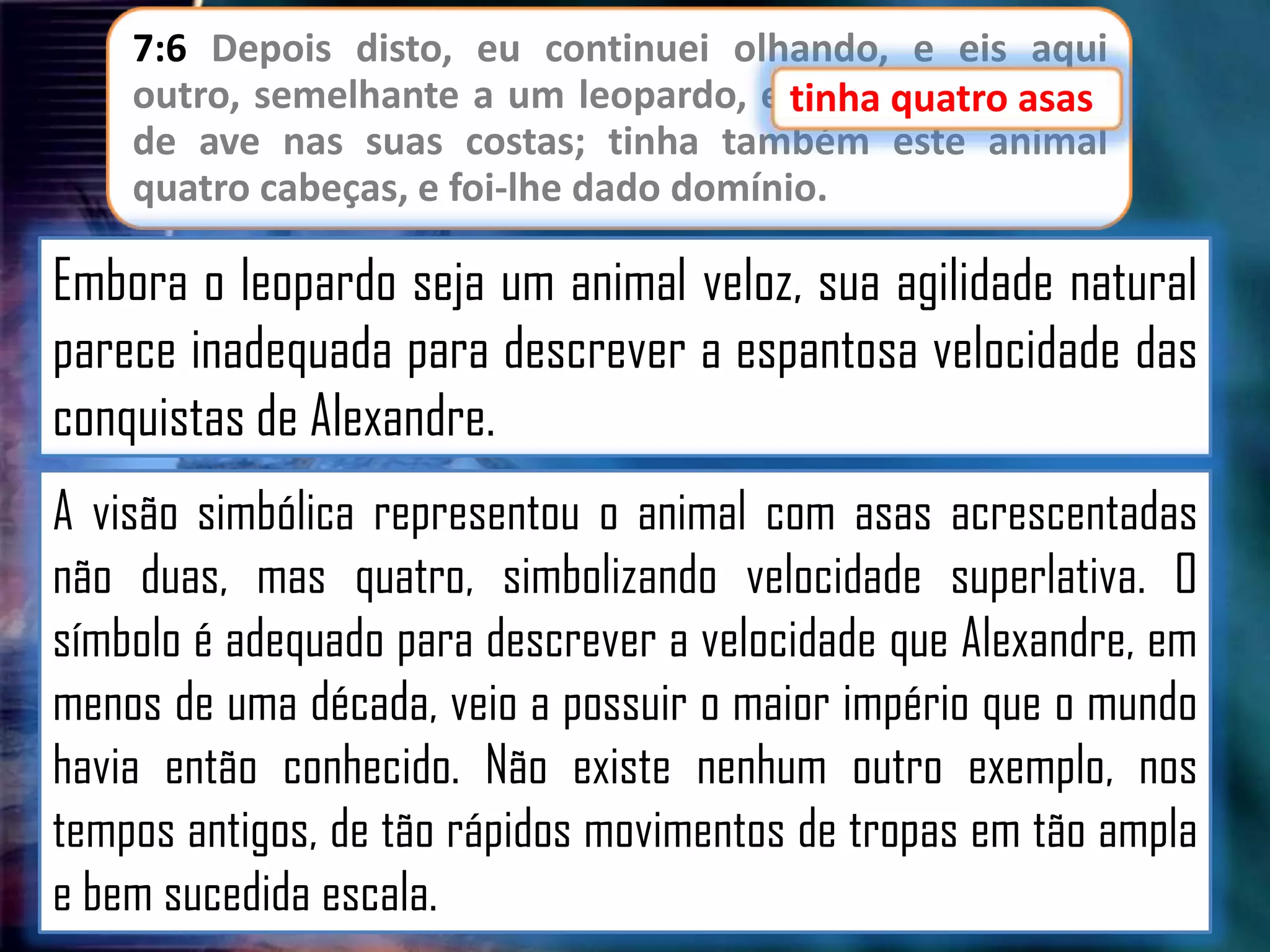7:6 Depois disto, eu continuei olhando, e eis aqui
outro, semelhante a um leopardo, e tinha quatro asas
tinha quatro asas
de ave nas suas costas; tinha também este animal
quatro cabeças, e foi-lhe dado domínio.

Embora o leopardo seja um animal veloz, sua agilidade natural
parece inadequada para descrever a espantosa velocidade das
conquistas de Alexandre.
A visão simbólica representou o animal com asas acrescentadas
não duas, mas quatro, simbolizando velocidade superlativa. O
símbolo é adequado para descrever a velocidade que Alexandre, em
menos de uma década, veio a possuir o maior império que o mundo
havia então conhecido. Não existe nenhum outro exemplo, nos
tempos antigos, de tão rápidos movimentos de tropas em tão ampla
e bem sucedida escala.

 