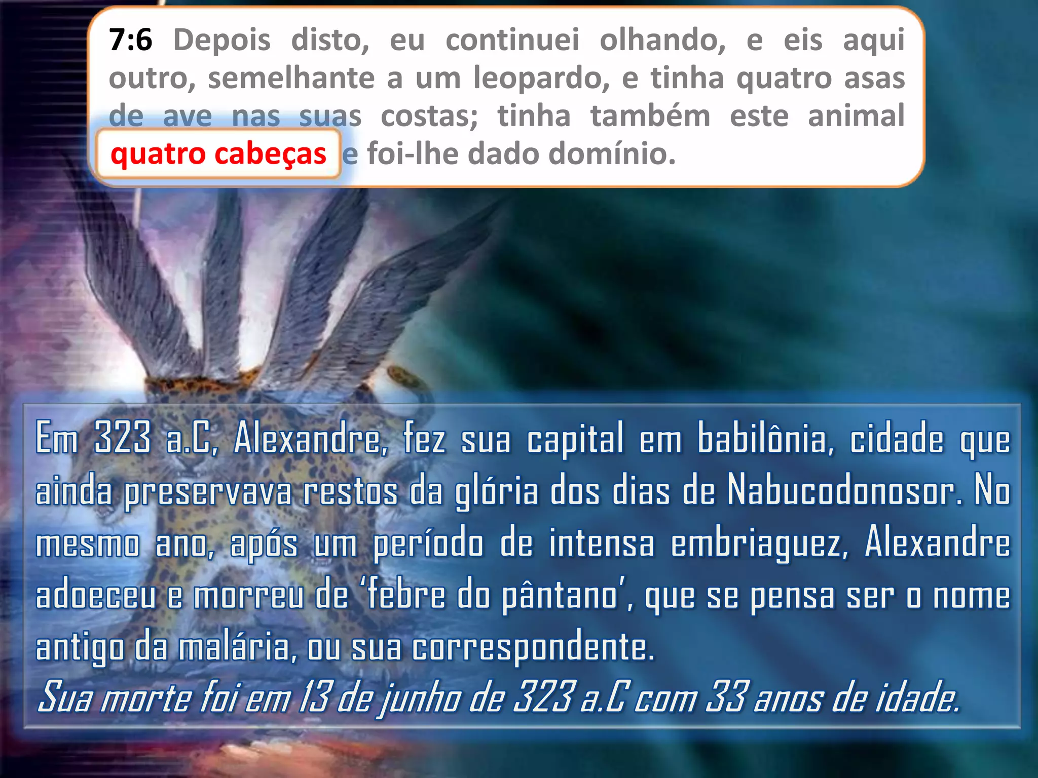 7:6 Depois disto, eu continuei olhando, e eis aqui
outro, semelhante a um leopardo, e tinha quatro asas
de ave nas suas costas; tinha também este animal
cabeças
quatro cabeças, e foi-lhe dado domínio.

 