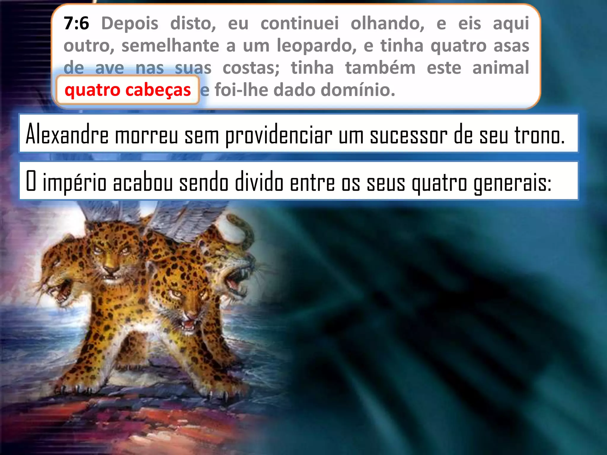 7:6 Depois disto, eu continuei olhando, e eis aqui
outro, semelhante a um leopardo, e tinha quatro asas
de ave nas suas costas; tinha também este animal
cabeças
quatro cabeças, e foi-lhe dado domínio.

Alexandre morreu sem providenciar um sucessor de seu trono.

O império acabou sendo divido entre os seus quatro generais:

 