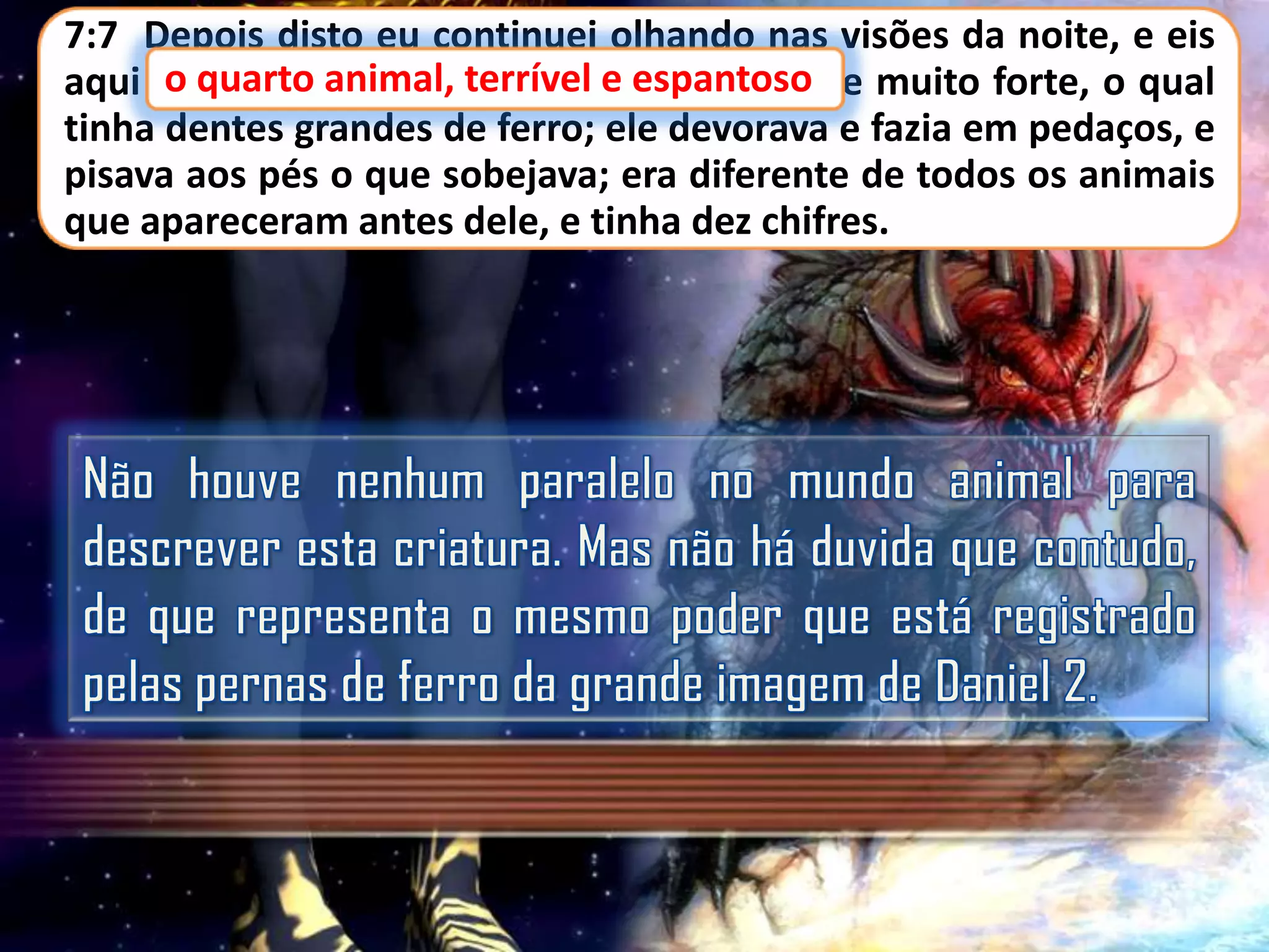 7:7 Depois disto eu continuei olhando nas visões da noite, e eis
o quarto
aqui o quarto animal, terrível e espantoso e muito forte, o qual
espantoso,
tinha dentes grandes de ferro; ele devorava e fazia em pedaços, e
pisava aos pés o que sobejava; era diferente de todos os animais
que apareceram antes dele, e tinha dez chifres.

 