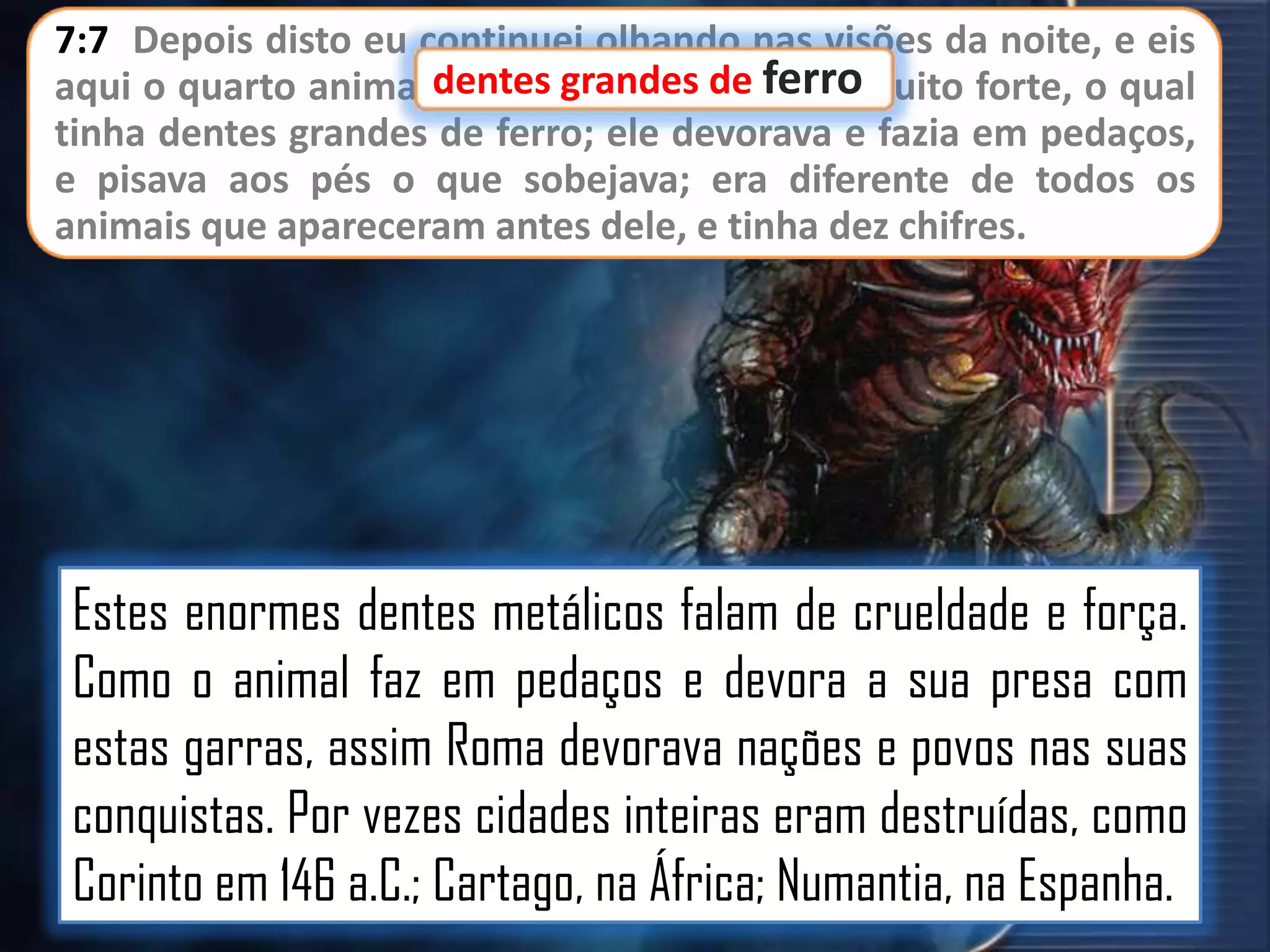 7:7 Depois disto eu continuei olhando nas visões da noite, e eis
aqui o quarto animal,dentes grandes de ferromuito forte, o qual
terrível e espantoso, e
tinha dentes grandes de ferro; ele devorava e fazia em pedaços,
e pisava aos pés o que sobejava; era diferente de todos os
animais que apareceram antes dele, e tinha dez chifres.

Estes enormes dentes metálicos falam de crueldade e força.
Como o animal faz em pedaços e devora a sua presa com
estas garras, assim Roma devorava nações e povos nas suas
conquistas. Por vezes cidades inteiras eram destruídas, como
Corinto em 146 a.C.; Cartago, na África; Numantia, na Espanha.

 