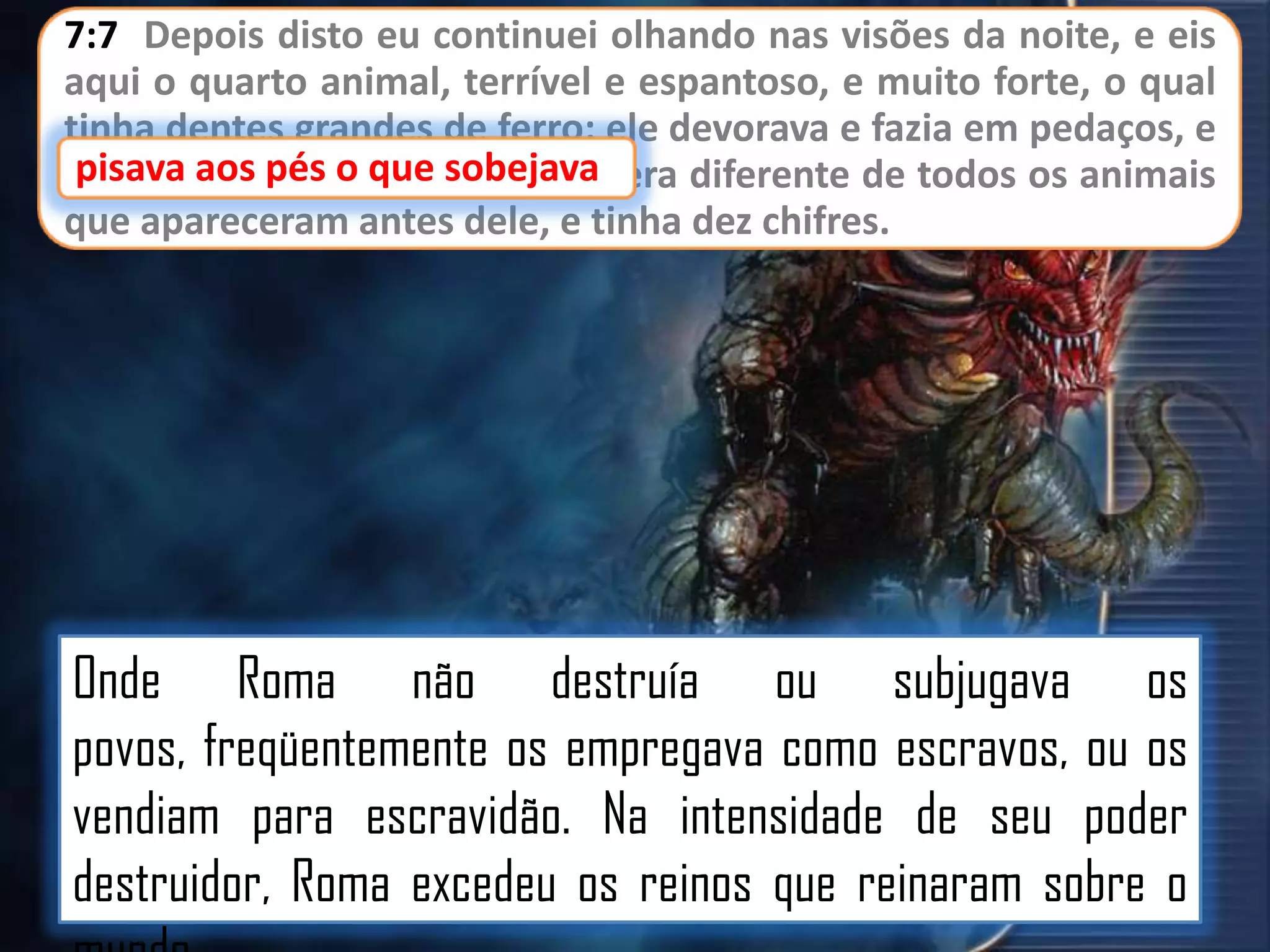 7:7 Depois disto eu continuei olhando nas visões da noite, e eis
aqui o quarto animal, terrível e espantoso, e muito forte, o qual
tinha dentes grandes de ferro; ele devorava e fazia em pedaços, e
pisava aos pés o
sobejava
pisava aos pés o que sobejava; era diferente de todos os animais
que apareceram antes dele, e tinha dez chifres.

Onde Roma não destruía ou subjugava os
povos, freqüentemente os empregava como escravos, ou os
vendiam para escravidão. Na intensidade de seu poder
destruidor, Roma excedeu os reinos que reinaram sobre o

 