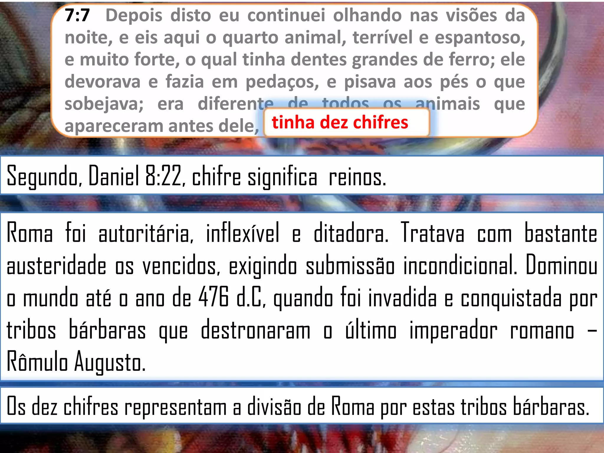 7:7 Depois disto eu continuei olhando nas visões da
noite, e eis aqui o quarto animal, terrível e espantoso,
e muito forte, o qual tinha dentes grandes de ferro; ele
devorava e fazia em pedaços, e pisava aos pés o que
sobejava; era diferente de todos os animais que
apareceram antes dele, etinha dez chifres
tinha dez chifres.

Segundo, Daniel 8:22, chifre significa reinos.
Roma foi autoritária, inflexível e ditadora. Tratava com bastante
austeridade os vencidos, exigindo submissão incondicional. Dominou
o mundo até o ano de 476 d.C, quando foi invadida e conquistada por
tribos bárbaras que destronaram o último imperador romano –
Rômulo Augusto.
Os dez chifres representam a divisão de Roma por estas tribos bárbaras.

 