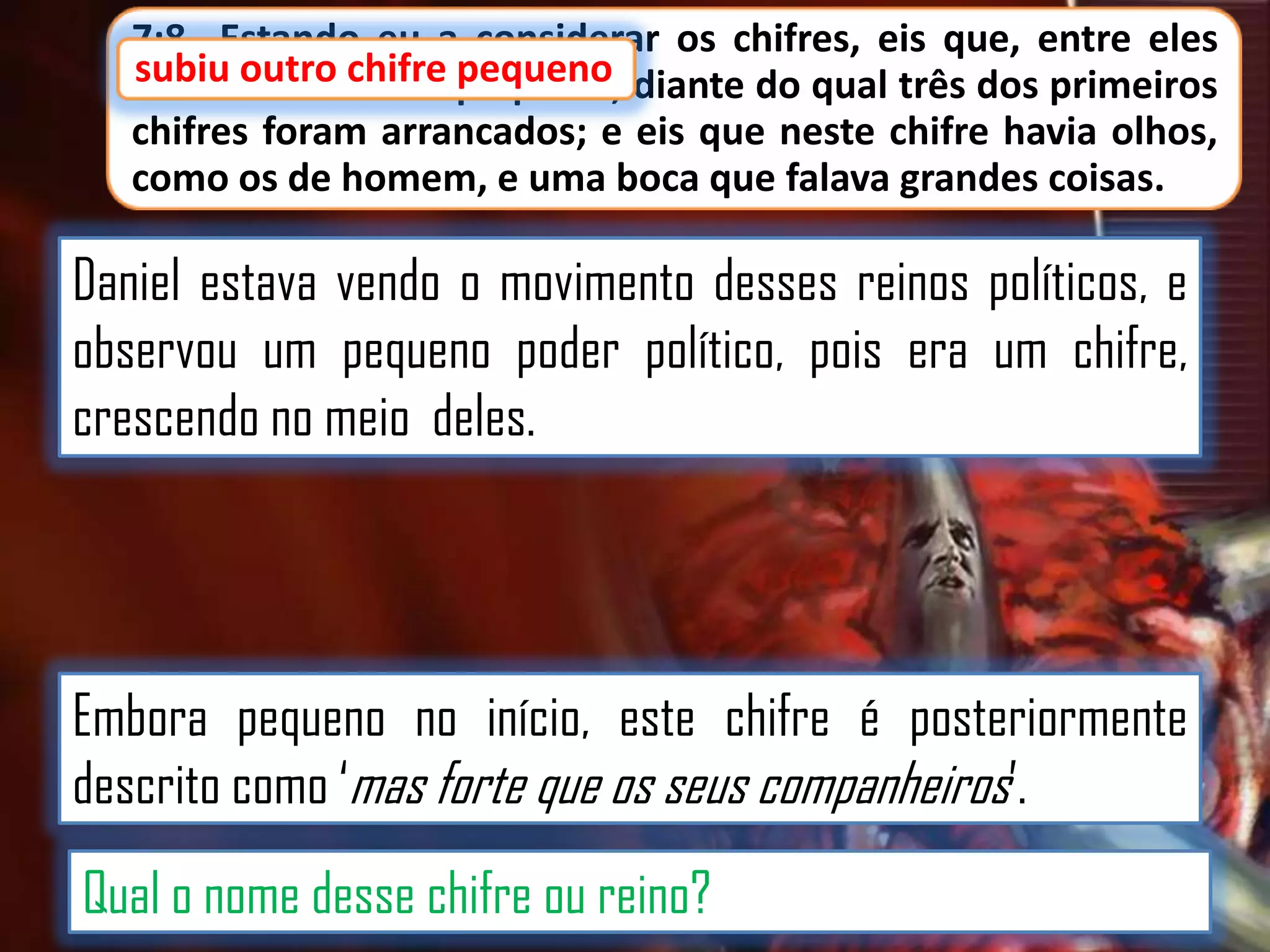 7:8 Estando eu a considerar os chifres, eis que, entre eles
subiu outro chifre pequeno
subiu outro chifre pequeno, diante do qual três dos primeiros
chifres foram arrancados; e eis que neste chifre havia olhos,
como os de homem, e uma boca que falava grandes coisas.

Daniel estava vendo o movimento desses reinos políticos, e
observou um pequeno poder político, pois era um chifre,
crescendo no meio deles.

Embora pequeno no início, este chifre é posteriormente
descrito como „mas forte que os seus companheiros‟.
Qual o nome desse chifre ou reino?

 