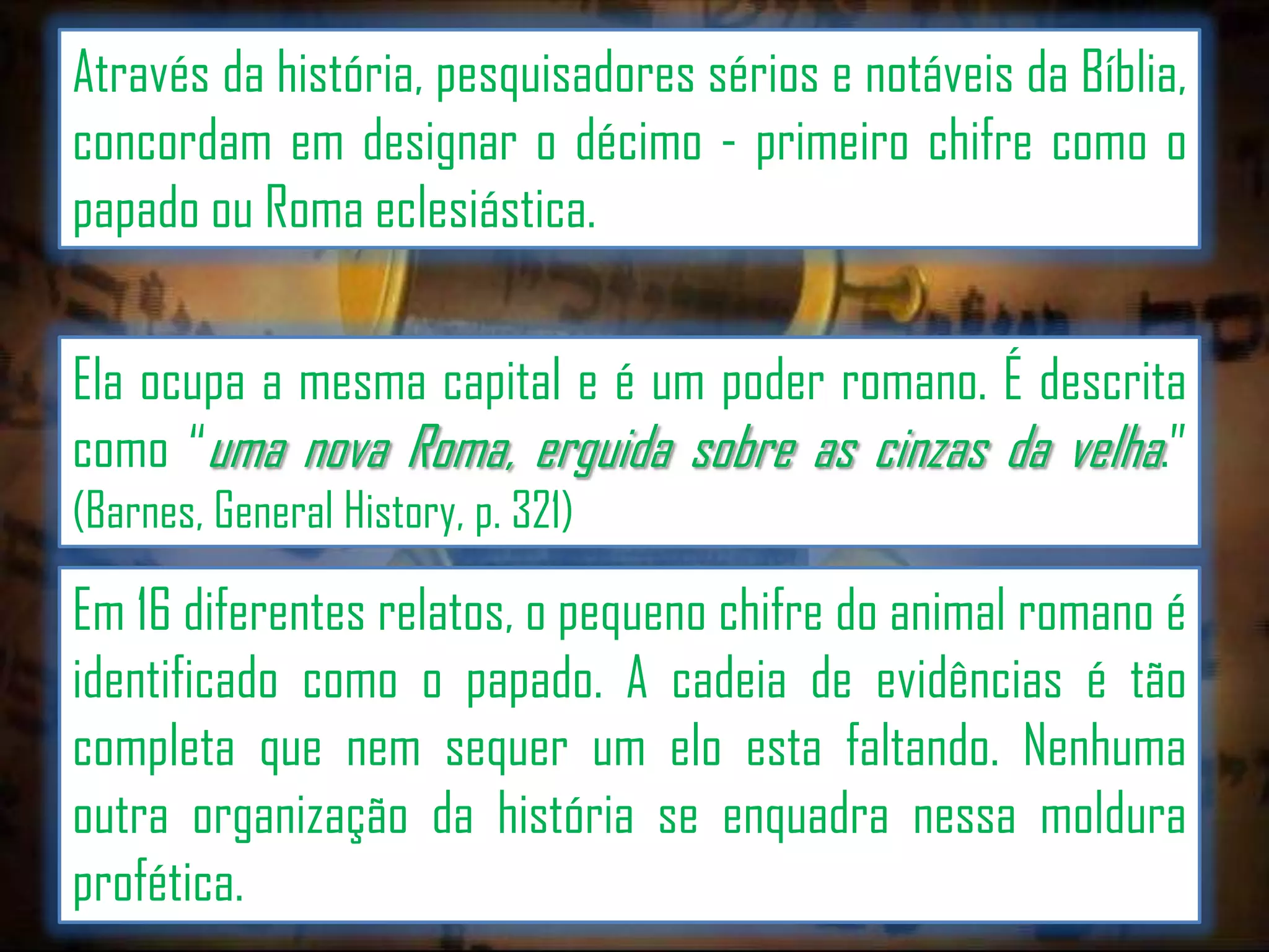 Através da história, pesquisadores sérios e notáveis da Bíblia,
concordam em designar o décimo - primeiro chifre como o
papado ou Roma eclesiástica.

Ela ocupa a mesma capital e é um poder romano. É descrita
como “uma nova Roma, erguida sobre as cinzas da velha.”
(Barnes, General History, p. 321)

Em 16 diferentes relatos, o pequeno chifre do animal romano é
identificado como o papado. A cadeia de evidências é tão
completa que nem sequer um elo esta faltando. Nenhuma
outra organização da história se enquadra nessa moldura
profética.

 