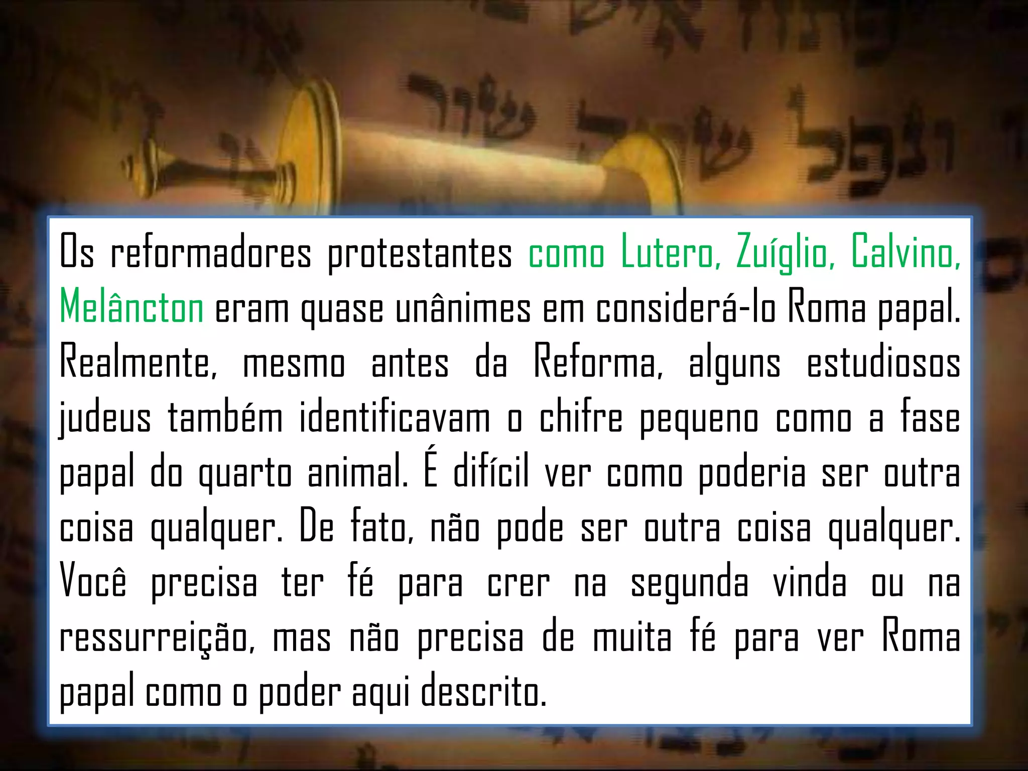 Os reformadores protestantes como Lutero, Zuíglio, Calvino,
Melâncton eram quase unânimes em considerá-lo Roma papal.
Realmente, mesmo antes da Reforma, alguns estudiosos
judeus também identificavam o chifre pequeno como a fase
papal do quarto animal. É difícil ver como poderia ser outra
coisa qualquer. De fato, não pode ser outra coisa qualquer.
Você precisa ter fé para crer na segunda vinda ou na
ressurreição, mas não precisa de muita fé para ver Roma
papal como o poder aqui descrito.

 