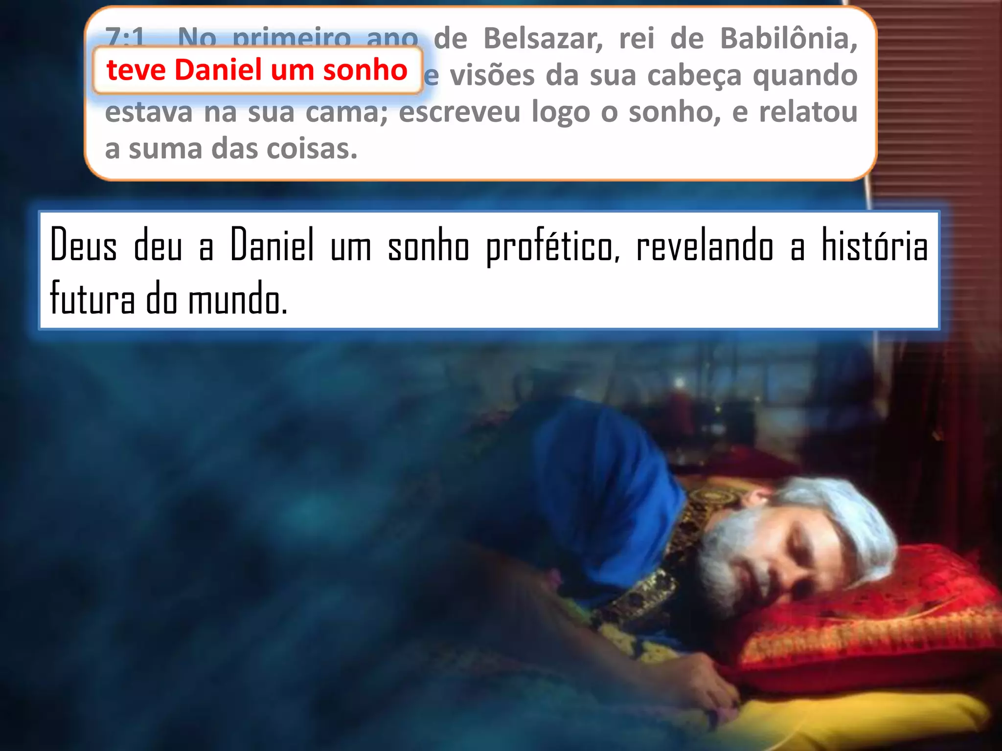 7:1 No primeiro ano de Belsazar, rei de Babilônia,
teve Daniel um sonho e visões da sua cabeça quando
sonho
estava na sua cama; escreveu logo o sonho, e relatou
a suma das coisas.

Deus deu a Daniel um sonho profético, revelando a história
futura do mundo.

 