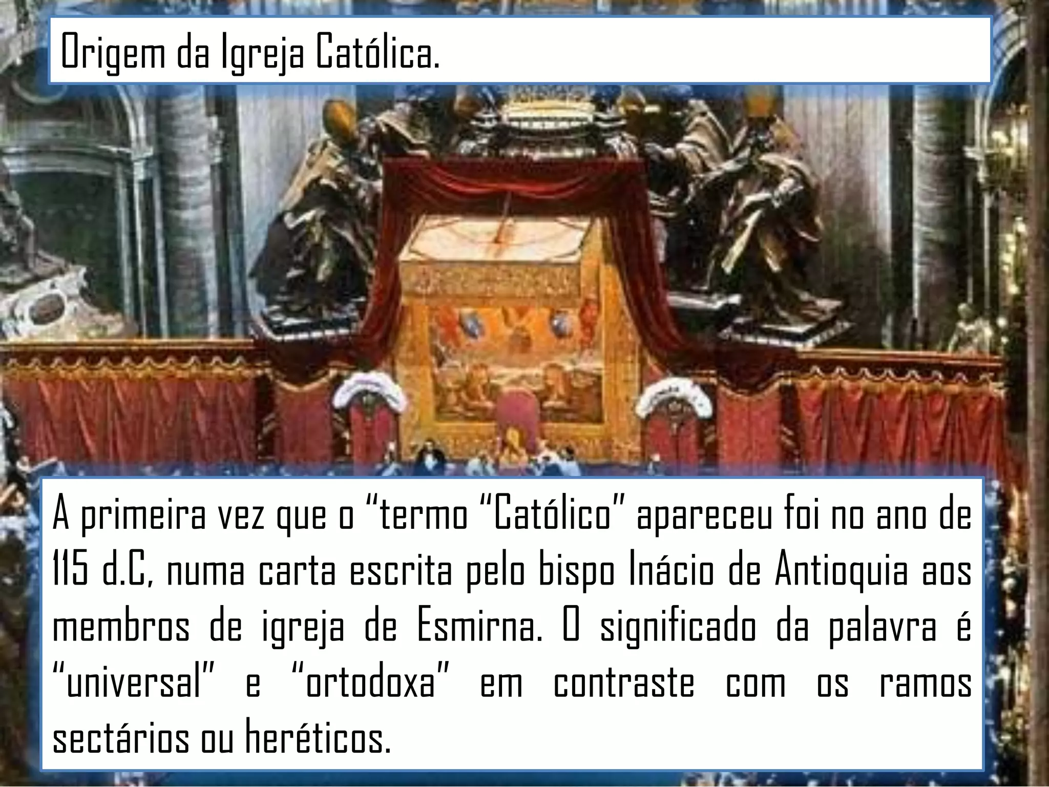Origem da Igreja Católica.

A primeira vez que o “termo “Católico” apareceu foi no ano de
115 d.C, numa carta escrita pelo bispo Inácio de Antioquia aos
membros de igreja de Esmirna. O significado da palavra é
“universal” e “ortodoxa” em contraste com os ramos
sectários ou heréticos.

 