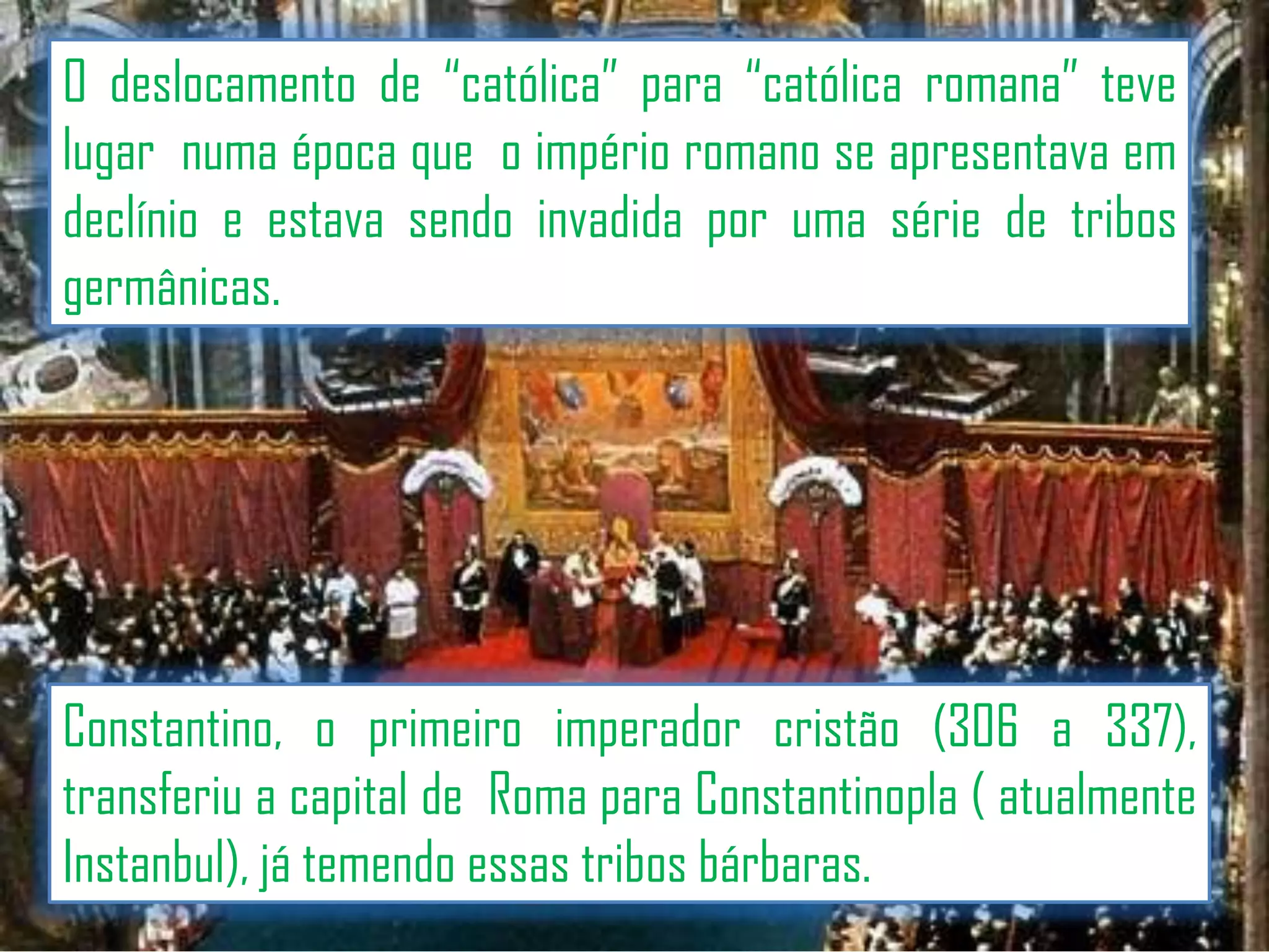 O deslocamento de “católica” para “católica romana” teve
lugar numa época que o império romano se apresentava em
declínio e estava sendo invadida por uma série de tribos
germânicas.

Constantino, o primeiro imperador cristão (306 a 337),
transferiu a capital de Roma para Constantinopla ( atualmente
Instanbul), já temendo essas tribos bárbaras.

 