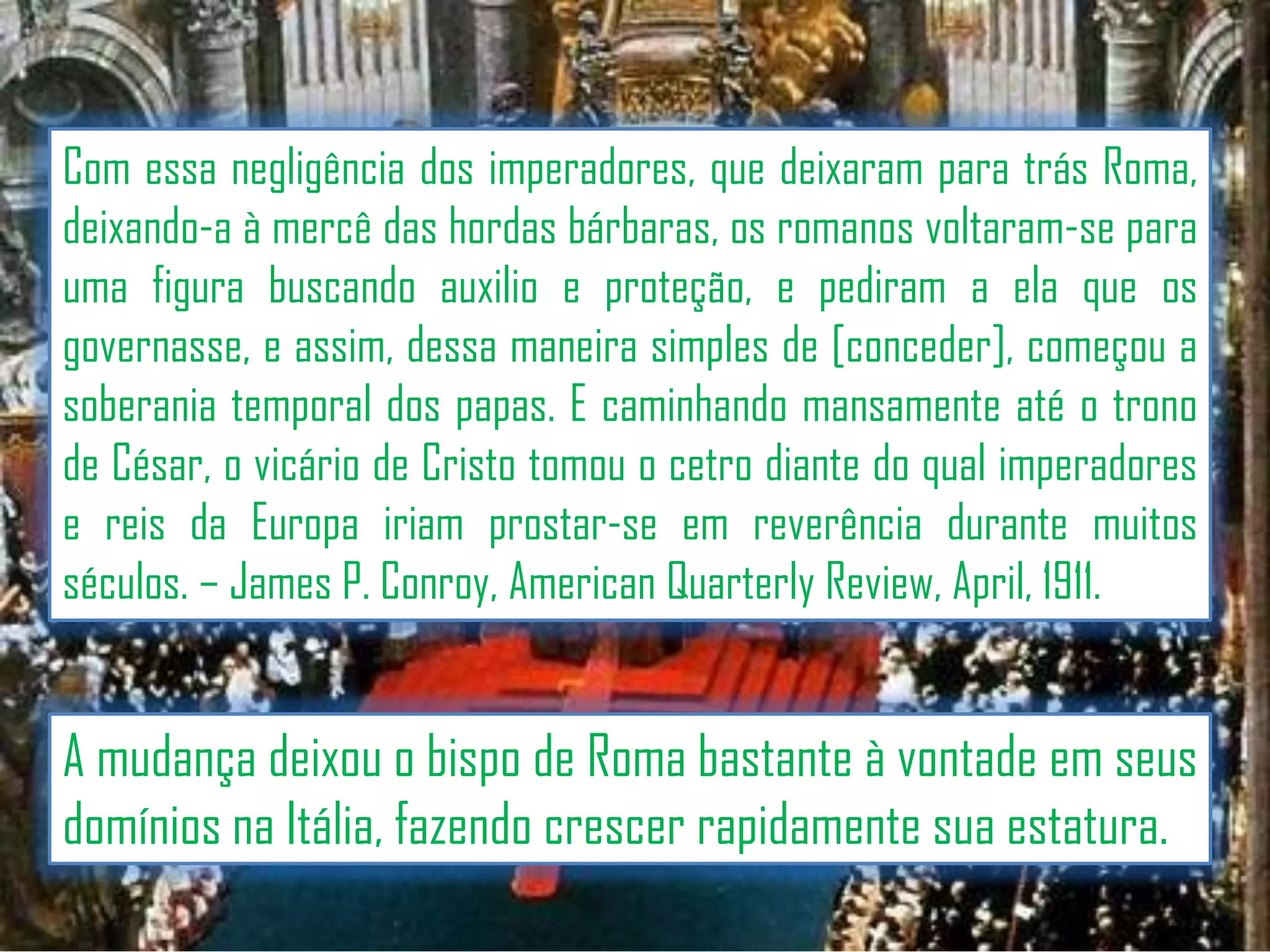 Com essa negligência dos imperadores, que deixaram para trás Roma,
deixando-a à mercê das hordas bárbaras, os romanos voltaram-se para
uma figura buscando auxilio e proteção, e pediram a ela que os
governasse, e assim, dessa maneira simples de [conceder], começou a
soberania temporal dos papas. E caminhando mansamente até o trono
de César, o vicário de Cristo tomou o cetro diante do qual imperadores
e reis da Europa iriam prostar-se em reverência durante muitos
séculos. – James P. Conroy, American Quarterly Review, April, 1911.

A mudança deixou o bispo de Roma bastante à vontade em seus
domínios na Itália, fazendo crescer rapidamente sua estatura.

 