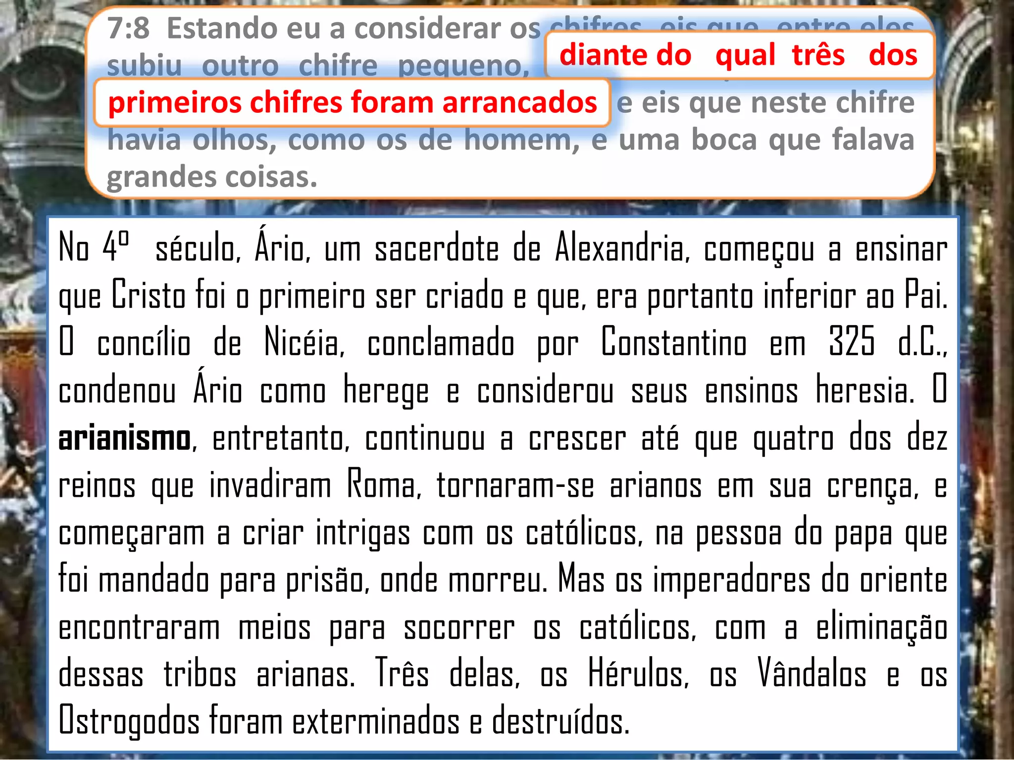7:8 Estando eu a considerar os chifres, eis que, entre eles
diante do qual três dos
subiu outro chifre pequeno, diante do qual três dos
primeiros chifres foram arrancados e eis que neste chifre
arrancados;
havia olhos, como os de homem, e uma boca que falava
grandes coisas.

No 4° século, Ário, um sacerdote de Alexandria, começou a ensinar
que Cristo foi o primeiro ser criado e que, era portanto inferior ao Pai.
O concílio de Nicéia, conclamado por Constantino em 325 d.C.,
condenou Ário como herege e considerou seus ensinos heresia. O
arianismo, entretanto, continuou a crescer até que quatro dos dez
reinos que invadiram Roma, tornaram-se arianos em sua crença, e
começaram a criar intrigas com os católicos, na pessoa do papa que
foi mandado para prisão, onde morreu. Mas os imperadores do oriente
encontraram meios para socorrer os católicos, com a eliminação
dessas tribos arianas. Três delas, os Hérulos, os Vândalos e os
Ostrogodos foram exterminados e destruídos.

 
