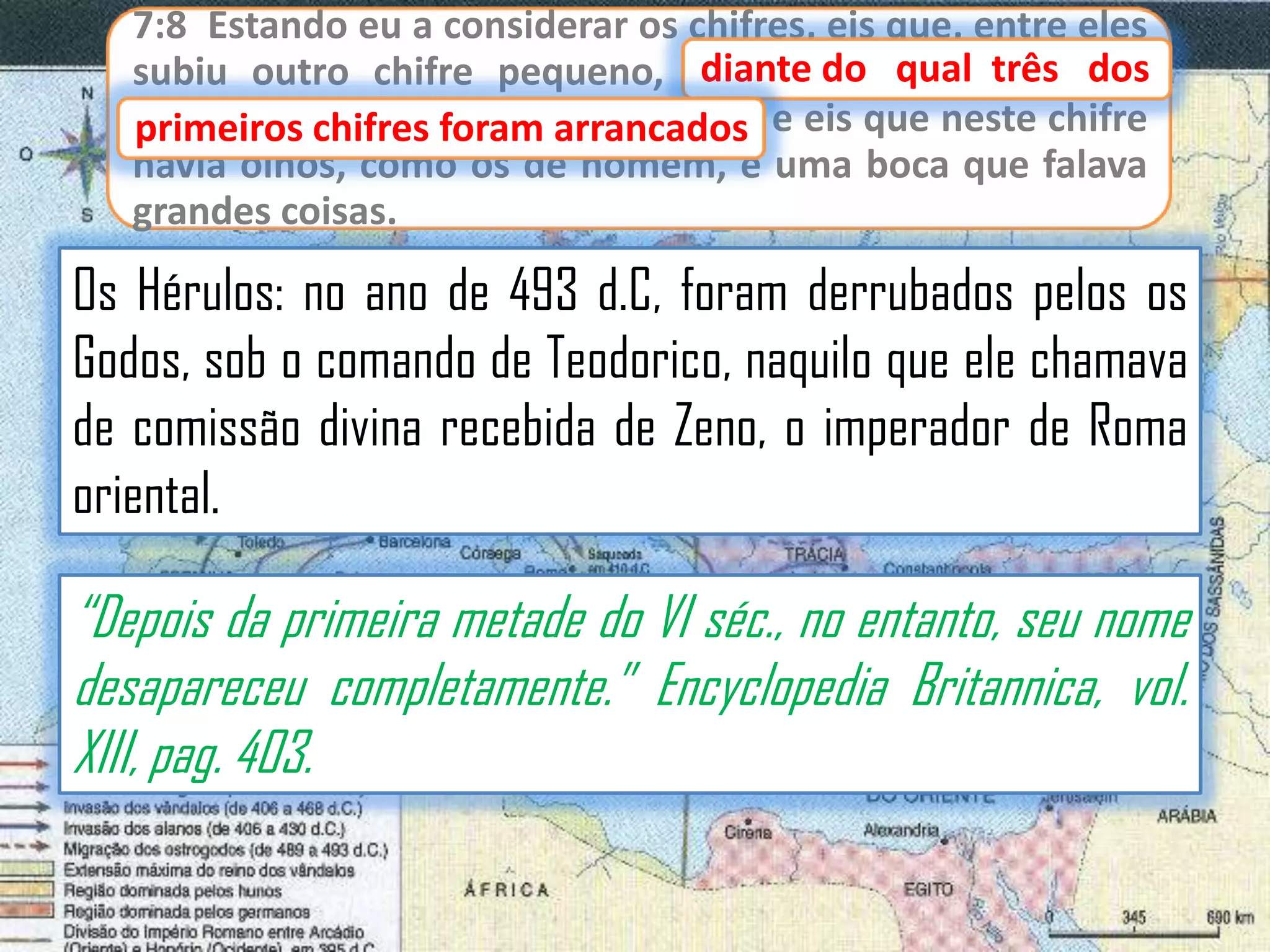 7:8 Estando eu a considerar os chifres, eis que, entre eles
diante
subiu outro chifre pequeno, diante do qual três dos
primeiros chifres foram arrancados e eis que neste chifre
primeiros chifres foram arrancados;
havia olhos, como os de homem, e uma boca que falava
grandes coisas.

Os Hérulos: no ano de 493 d.C, foram derrubados pelos os
Godos, sob o comando de Teodorico, naquilo que ele chamava
de comissão divina recebida de Zeno, o imperador de Roma
oriental.

“Depois da primeira metade do VI séc., no entanto, seu nome
desapareceu completamente.” Encyclopedia Britannica, vol.
XIII, pag. 403.

 
