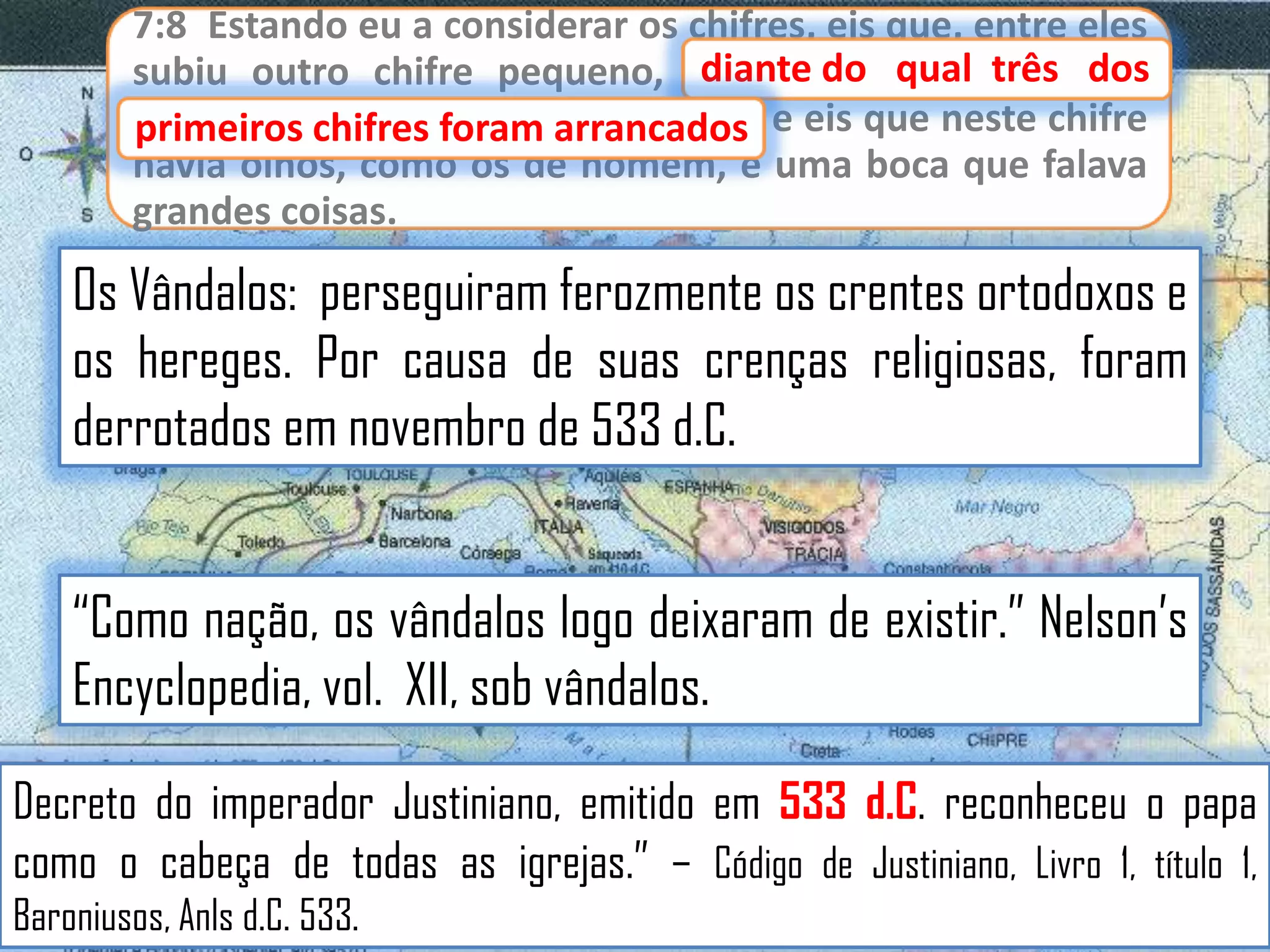 7:8 Estando eu a considerar os chifres, eis que, entre eles
diante
subiu outro chifre pequeno, diante do qual três dos
primeiros chifres foram arrancados e eis que neste chifre
primeiros chifres foram arrancados;
havia olhos, como os de homem, e uma boca que falava
grandes coisas.

Os Vândalos: perseguiram ferozmente os crentes ortodoxos e
os hereges. Por causa de suas crenças religiosas, foram
derrotados em novembro de 533 d.C.

“Como nação, os vândalos logo deixaram de existir.” Nelson‟s
Encyclopedia, vol. XII, sob vândalos.
Decreto do imperador Justiniano, emitido em 533 d.C. reconheceu o papa
como o cabeça de todas as igrejas.” – Código de Justiniano, Livro 1, título 1,
Baroniusos, Anls d.C. 533.

 