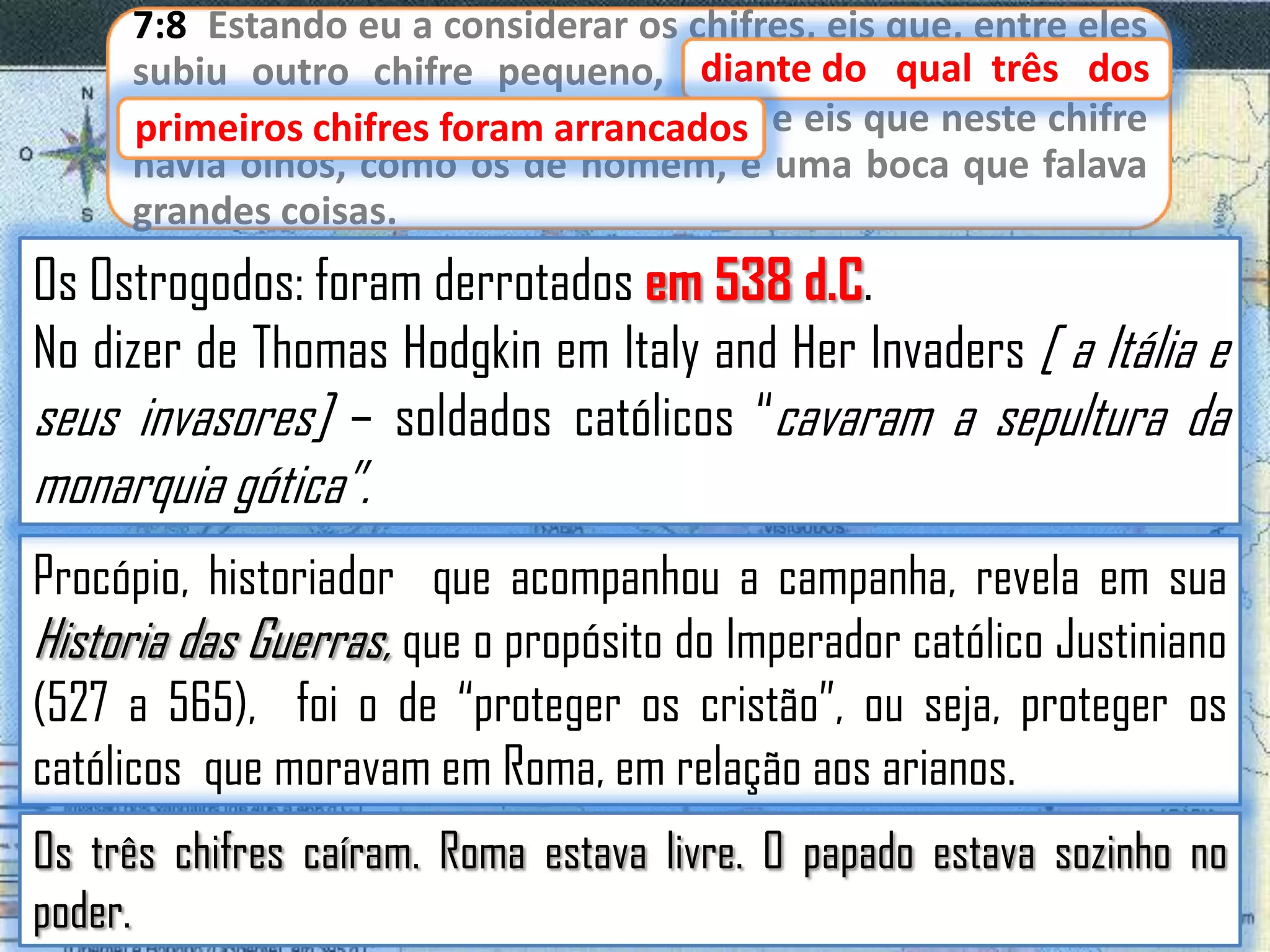 7:8 Estando eu a considerar os chifres, eis que, entre eles
diante
subiu outro chifre pequeno, diante do qual três dos
primeiros chifres foram arrancados e eis que neste chifre
primeiros chifres foram arrancados;
havia olhos, como os de homem, e uma boca que falava
grandes coisas.

Os Ostrogodos: foram derrotados em 538 d.C.
No dizer de Thomas Hodgkin em Italy and Her Invaders [ a Itália e
seus invasores] – soldados católicos “cavaram a sepultura da

monarquia gótica”.

Procópio, historiador que acompanhou a campanha, revela em sua
Historia das Guerras, que o propósito do Imperador católico Justiniano
(527 a 565), foi o de “proteger os cristão”, ou seja, proteger os
católicos que moravam em Roma, em relação aos arianos.
Os três chifres caíram. Roma estava livre. O papado estava sozinho no
poder.

 