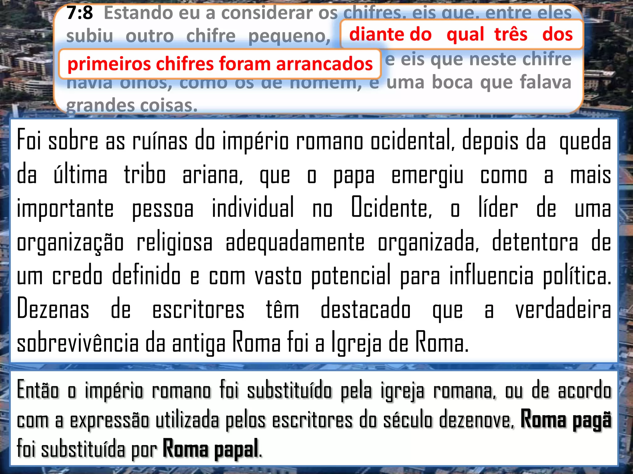 7:8 Estando eu a considerar os chifres, eis que, entre eles
diante
subiu outro chifre pequeno, diante do qual três dos
primeiros chifres foram arrancados e eis que neste chifre
primeiros chifres foram arrancados;
havia olhos, como os de homem, e uma boca que falava
grandes coisas.

Foi sobre as ruínas do império romano ocidental, depois da queda
da última tribo ariana, que o papa emergiu como a mais
importante pessoa individual no Ocidente, o líder de uma
organização religiosa adequadamente organizada, detentora de
um credo definido e com vasto potencial para influencia política.
Dezenas de escritores têm destacado que a verdadeira
sobrevivência da antiga Roma foi a Igreja de Roma.
Então o império romano foi substituído pela igreja romana, ou de acordo
com a expressão utilizada pelos escritores do século dezenove, Roma pagã
foi substituída por Roma papal.

 