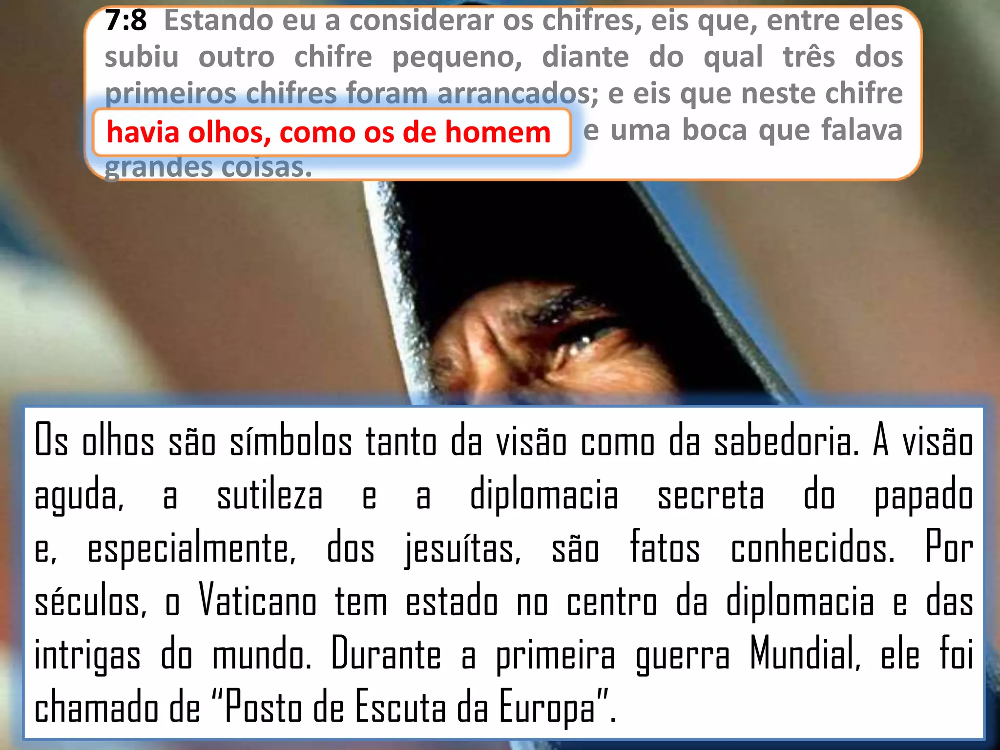 7:8 Estando eu a considerar os chifres, eis que, entre eles
subiu outro chifre pequeno, diante do qual três dos
primeiros chifres foram arrancados; e eis que neste chifre
havia olhos, como os de homem e uma boca que falava
como os de homem,
grandes coisas.

Os olhos são símbolos tanto da visão como da sabedoria. A visão
aguda, a sutileza e a diplomacia secreta do papado
e, especialmente, dos jesuítas, são fatos conhecidos. Por
séculos, o Vaticano tem estado no centro da diplomacia e das
intrigas do mundo. Durante a primeira guerra Mundial, ele foi
chamado de “Posto de Escuta da Europa”.

 