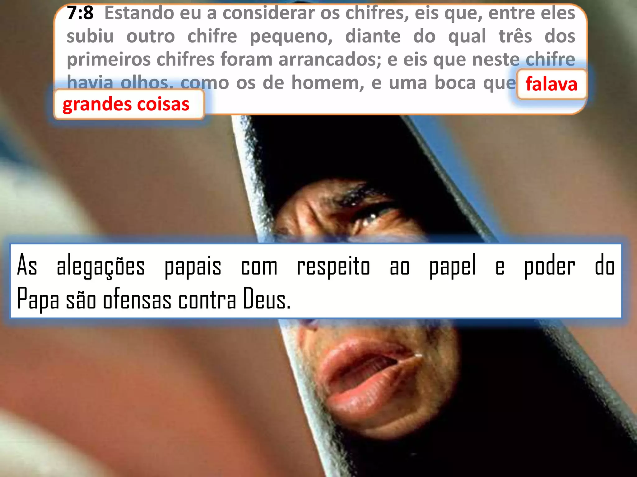 7:8 Estando eu a considerar os chifres, eis que, entre eles
subiu outro chifre pequeno, diante do qual três dos
primeiros chifres foram arrancados; e eis que neste chifre
havia olhos, como os de homem, e uma boca que falava
falava
grandes coisas
grandes coisas.

As alegações papais com respeito ao papel e poder do
Papa são ofensas contra Deus.

 