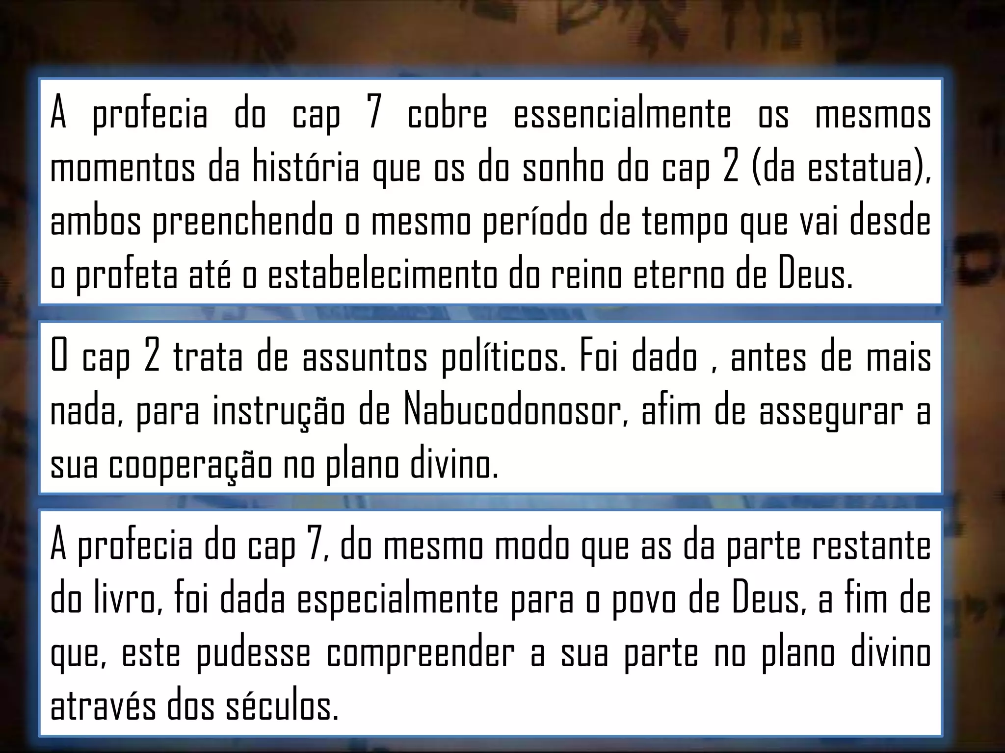 A profecia do cap 7 cobre essencialmente os mesmos
momentos da história que os do sonho do cap 2 (da estatua),
ambos preenchendo o mesmo período de tempo que vai desde
o profeta até o estabelecimento do reino eterno de Deus.

O cap 2 trata de assuntos políticos. Foi dado , antes de mais
nada, para instrução de Nabucodonosor, afim de assegurar a
sua cooperação no plano divino.
A profecia do cap 7, do mesmo modo que as da parte restante
do livro, foi dada especialmente para o povo de Deus, a fim de
que, este pudesse compreender a sua parte no plano divino
através dos séculos.

 