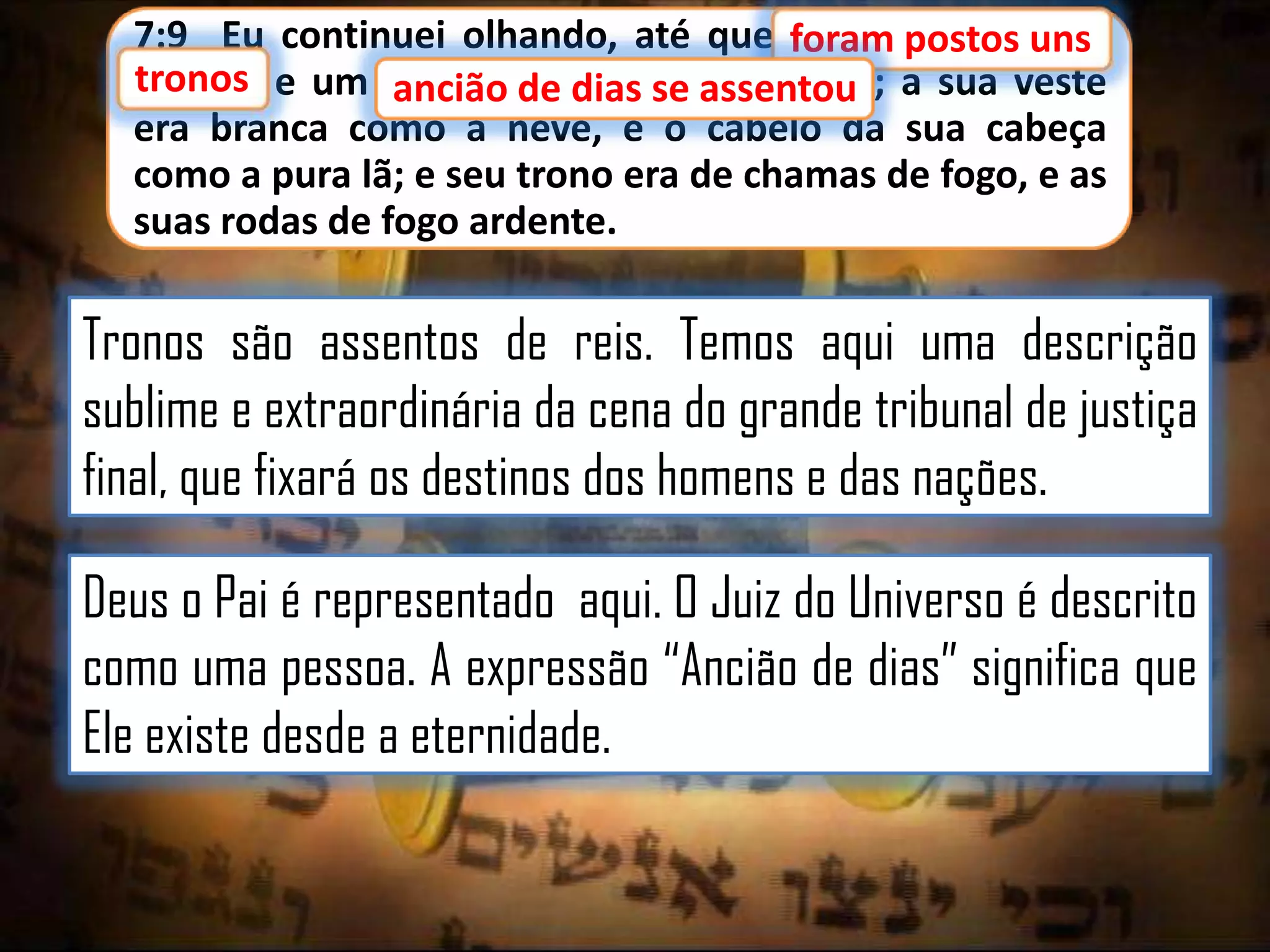 7:9 Eu continuei olhando, até que foram postos uns
postos uns
tronos
tronos, e um ancião de dias se assentou a sua veste
se assentou;
ancião
era branca como a neve, e o cabelo da sua cabeça
como a pura lã; e seu trono era de chamas de fogo, e as
suas rodas de fogo ardente.

Tronos são assentos de reis. Temos aqui uma descrição
sublime e extraordinária da cena do grande tribunal de justiça
final, que fixará os destinos dos homens e das nações.
Deus o Pai é representado aqui. O Juiz do Universo é descrito
como uma pessoa. A expressão “Ancião de dias” significa que
Ele existe desde a eternidade.

 