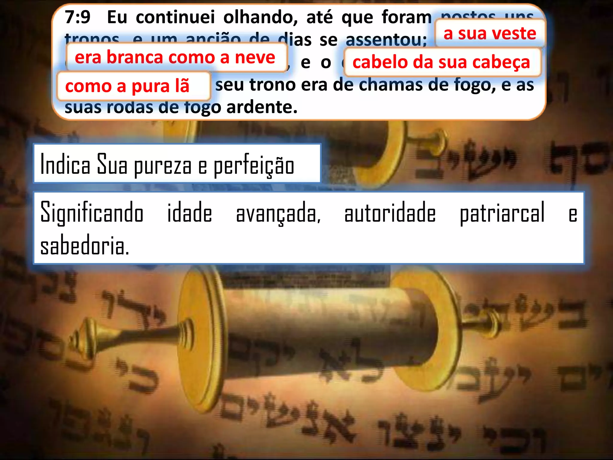 7:9 Eu continuei olhando, até que foram postos uns
sua veste
tronos, e um ancião de dias se assentou; aasua veste
era branca como a neve,
era branca como a neve e o cabelo da sua cabeça
cabelo da
cabeça
como a pura lã; e seu trono era de chamas de fogo, e as
lã
suas rodas de fogo ardente.

Indica Sua pureza e perfeição
Significando idade avançada, autoridade patriarcal e
sabedoria.

 