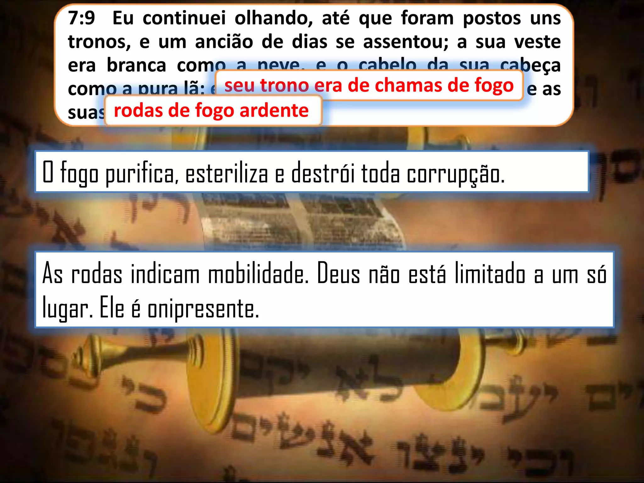 7:9 Eu continuei olhando, até que foram postos uns
tronos, e um ancião de dias se assentou; a sua veste
era branca como a neve, e o cabelo da sua cabeça
como a pura lã; e seu trono era de chamas de fogo e as
de fogo,
ardente
suas rodas de fogo ardente.

O fogo purifica, esteriliza e destrói toda corrupção.
As rodas indicam mobilidade. Deus não está limitado a um só
lugar. Ele é onipresente.

 