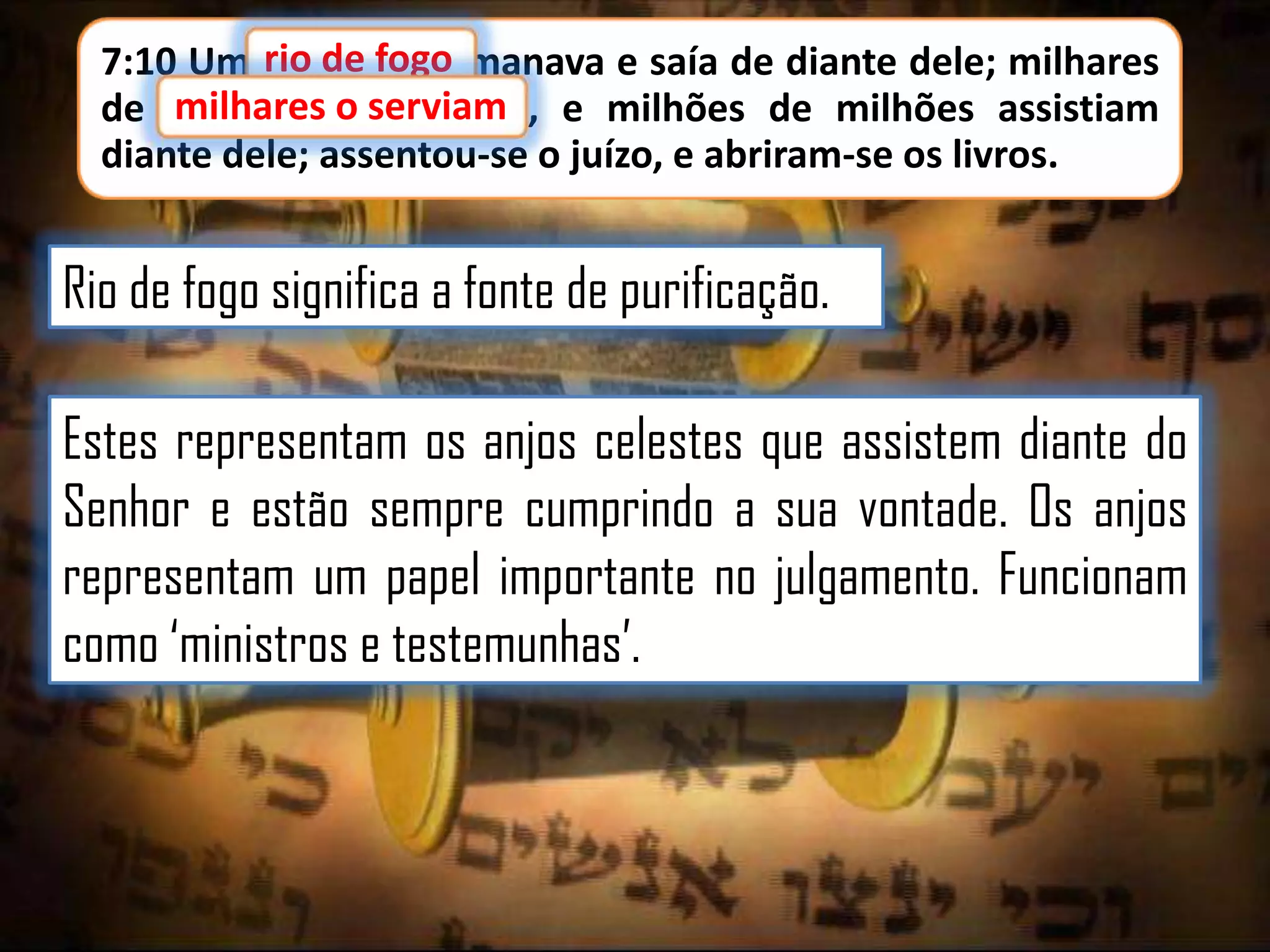 7:10 Um rio de fogo manava e saía de diante dele; milhares
milhares o serviam,
de milhares o serviam e milhões de milhões assistiam
diante dele; assentou-se o juízo, e abriram-se os livros.

Rio de fogo significa a fonte de purificação.
Estes representam os anjos celestes que assistem diante do
Senhor e estão sempre cumprindo a sua vontade. Os anjos
representam um papel importante no julgamento. Funcionam
como „ministros e testemunhas‟.

 