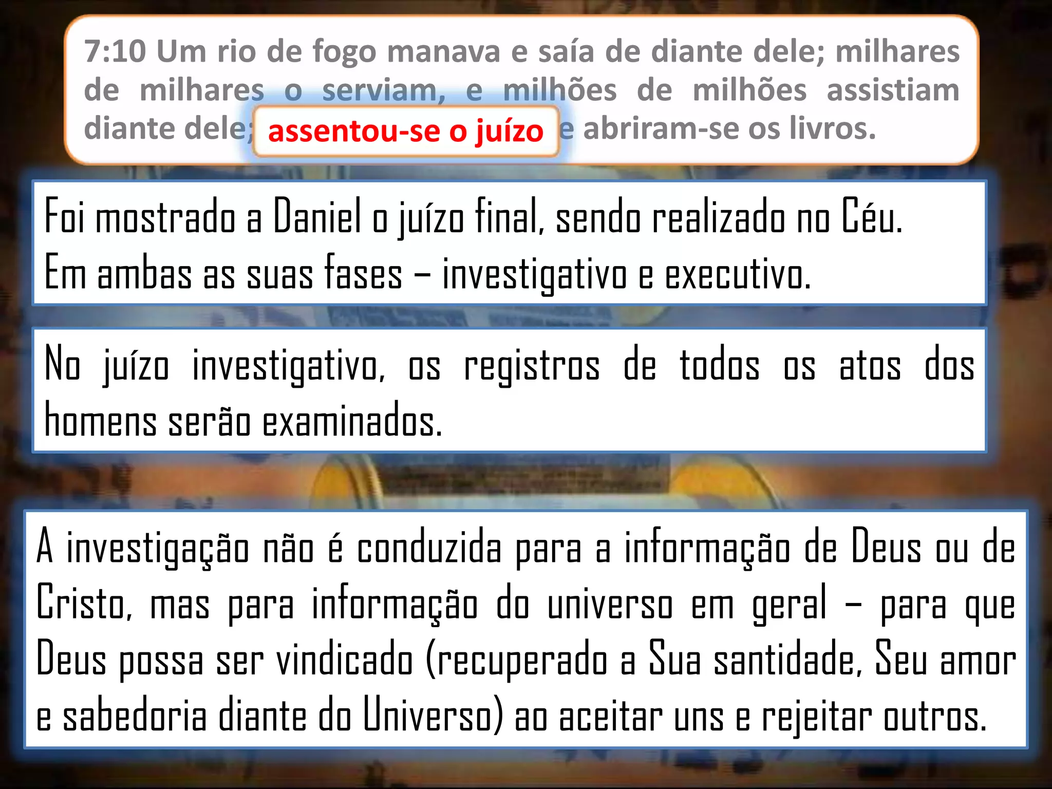 7:10 Um rio de fogo manava e saía de diante dele; milhares
de milhares o serviam, e milhões de milhões assistiam
diante dele; assentou-se o juízo, e abriram-se os livros.
juízo

Foi mostrado a Daniel o juízo final, sendo realizado no Céu.
Em ambas as suas fases – investigativo e executivo.
No juízo investigativo, os registros de todos os atos dos
homens serão examinados.
A investigação não é conduzida para a informação de Deus ou de
Cristo, mas para informação do universo em geral – para que
Deus possa ser vindicado (recuperado a Sua santidade, Seu amor
e sabedoria diante do Universo) ao aceitar uns e rejeitar outros.

 