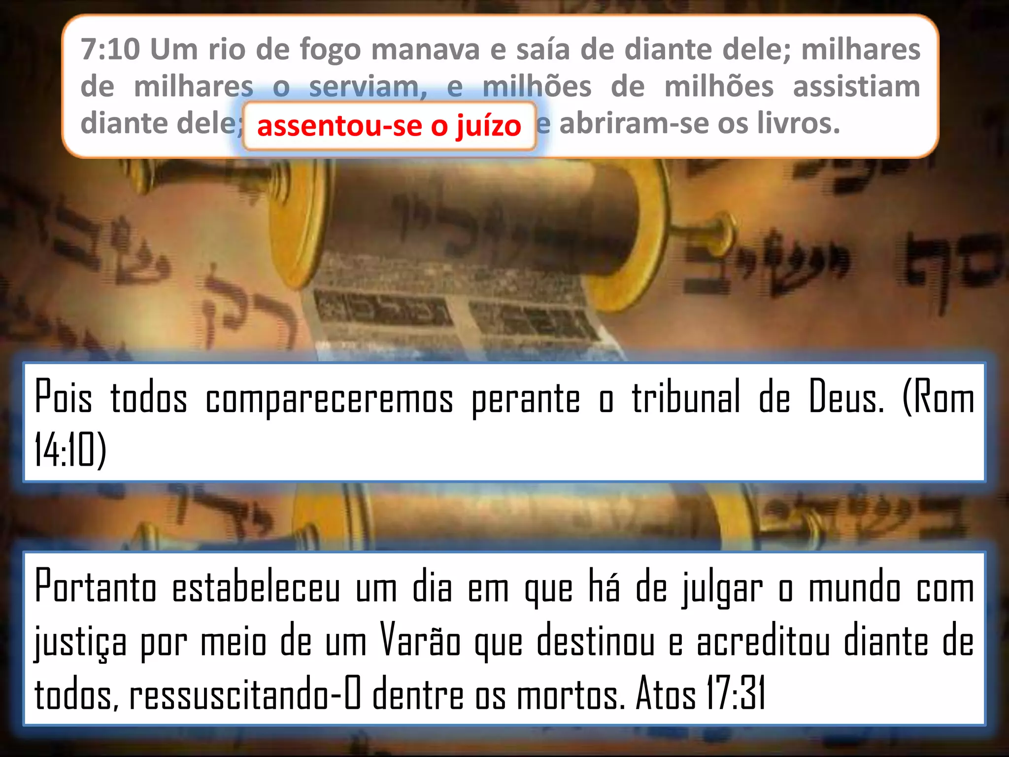 7:10 Um rio de fogo manava e saía de diante dele; milhares
de milhares o serviam, e milhões de milhões assistiam
diante dele; assentou-se o juízo, e abriram-se os livros.
juízo

Pois todos compareceremos perante o tribunal de Deus. (Rom
14:10)
Portanto estabeleceu um dia em que há de julgar o mundo com
justiça por meio de um Varão que destinou e acreditou diante de
todos, ressuscitando-O dentre os mortos. Atos 17:31

 