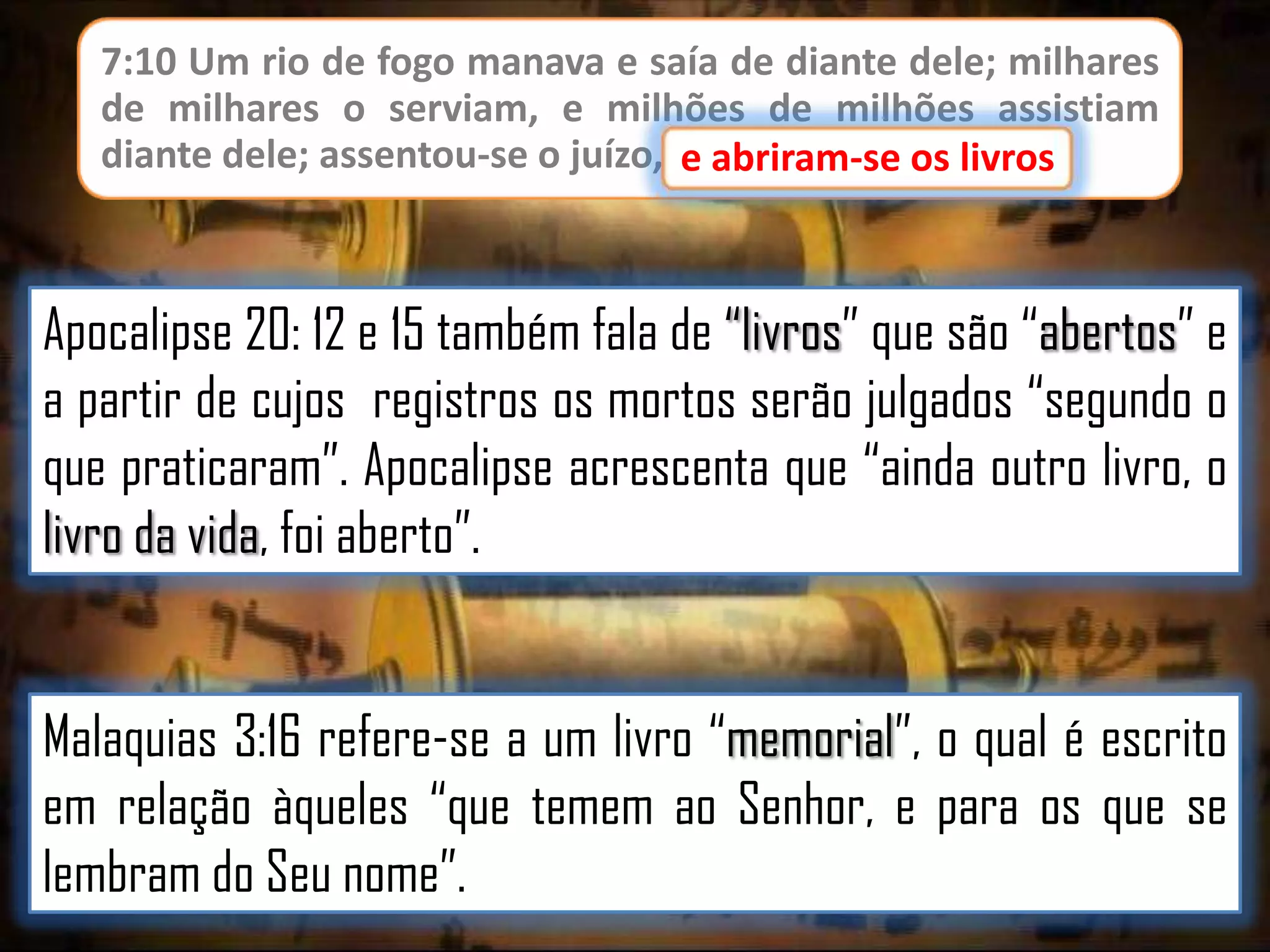 7:10 Um rio de fogo manava e saía de diante dele; milhares
de milhares o serviam, e milhões de milhões assistiam
diante dele; assentou-se o juízo, e abriram-se os livros.
e abriram-se os livros

Apocalipse 20: 12 e 15 também fala de “livros” que são “abertos” e
a partir de cujos registros os mortos serão julgados “segundo o
que praticaram”. Apocalipse acrescenta que “ainda outro livro, o
livro da vida, foi aberto”.
Malaquias 3:16 refere-se a um livro “memorial”, o qual é escrito
em relação àqueles “que temem ao Senhor, e para os que se
lembram do Seu nome”.

 