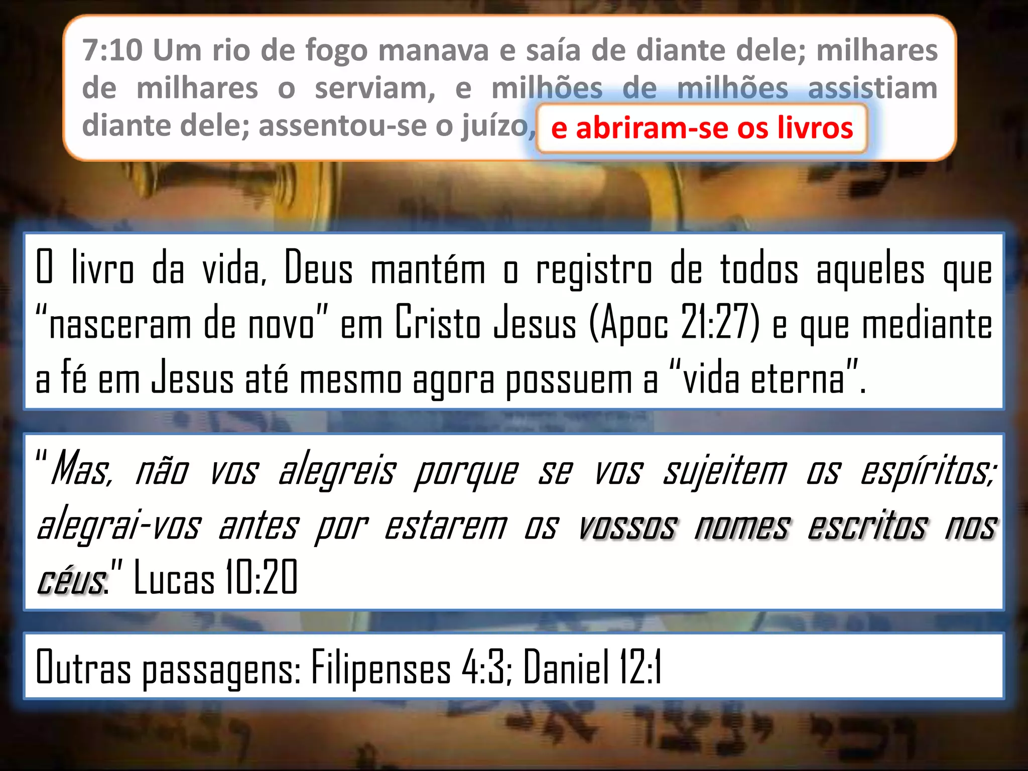 7:10 Um rio de fogo manava e saía de diante dele; milhares
de milhares o serviam, e milhões de milhões assistiam
diante dele; assentou-se o juízo, e abriram-se os livros.
e abriram-se os livros

O livro da vida, Deus mantém o registro de todos aqueles que
“nasceram de novo” em Cristo Jesus (Apoc 21:27) e que mediante
a fé em Jesus até mesmo agora possuem a “vida eterna”.
“Mas, não vos alegreis porque se vos sujeitem os espíritos;

alegrai-vos antes por estarem os vossos nomes escritos nos
céus.” Lucas 10:20
Outras passagens: Filipenses 4:3; Daniel 12:1

 