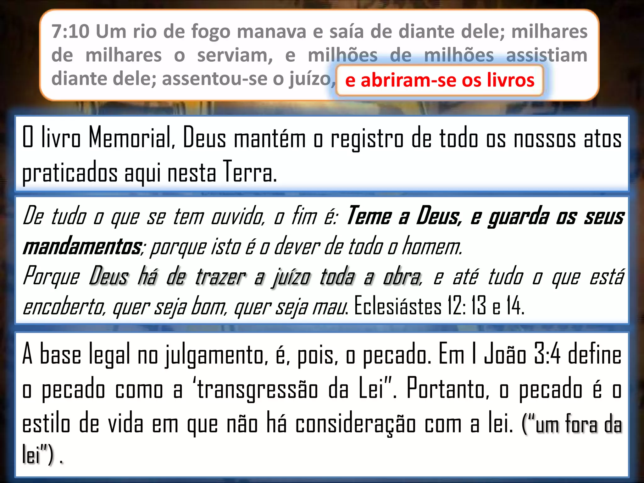 7:10 Um rio de fogo manava e saía de diante dele; milhares
de milhares o serviam, e milhões de milhões assistiam
diante dele; assentou-se o juízo, e abriram-se os livros.
e abriram-se os livros

O livro Memorial, Deus mantém o registro de todo os nossos atos
praticados aqui nesta Terra.
De tudo o que se tem ouvido, o fim é: Teme a Deus, e guarda os seus
mandamentos; porque isto é o dever de todo o homem.
Porque Deus há de trazer a juízo toda a obra, e até tudo o que está
encoberto, quer seja bom, quer seja mau. Eclesiástes 12: 13 e 14.

A base legal no julgamento, é, pois, o pecado. Em I João 3:4 define
o pecado como a „transgressão da Lei”. Portanto, o pecado é o
estilo de vida em que não há consideração com a lei. (“um fora da
lei”) .

 