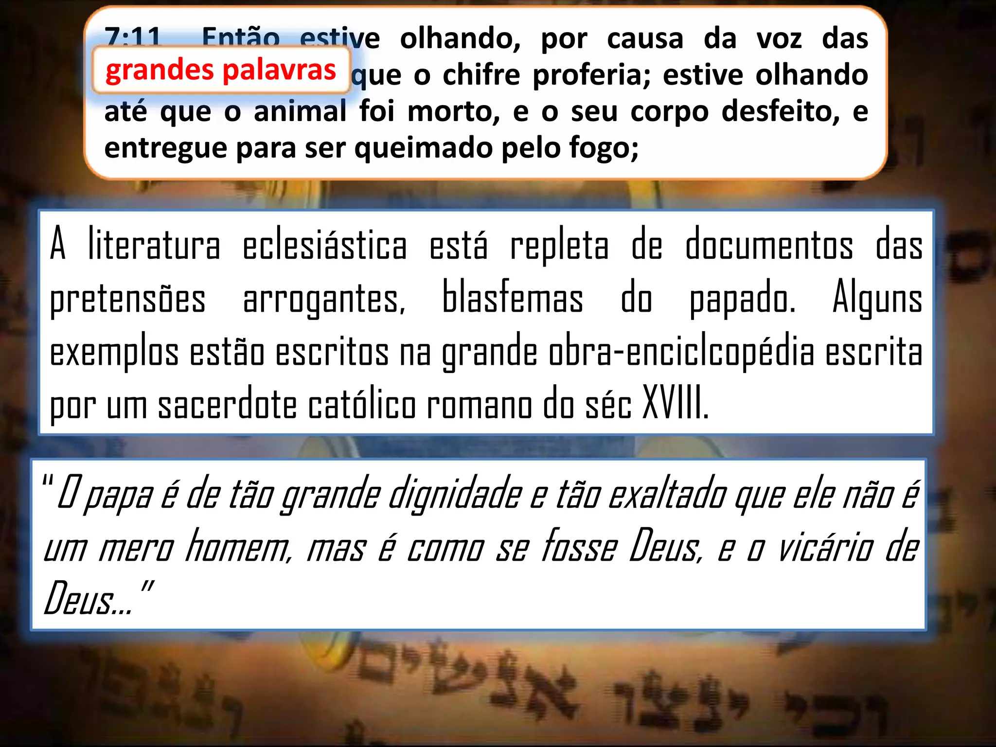 7:11 Então estive olhando, por causa da voz das
grandes palavras que o chifre proferia; estive olhando
até que o animal foi morto, e o seu corpo desfeito, e
entregue para ser queimado pelo fogo;

A literatura eclesiástica está repleta de documentos das
pretensões arrogantes, blasfemas do papado. Alguns
exemplos estão escritos na grande obra-enciclcopédia escrita
por um sacerdote católico romano do séc XVIII.
“O papa é de tão grande dignidade e tão exaltado que ele não é

um mero homem, mas é como se fosse Deus, e o vicário de
Deus...”

 