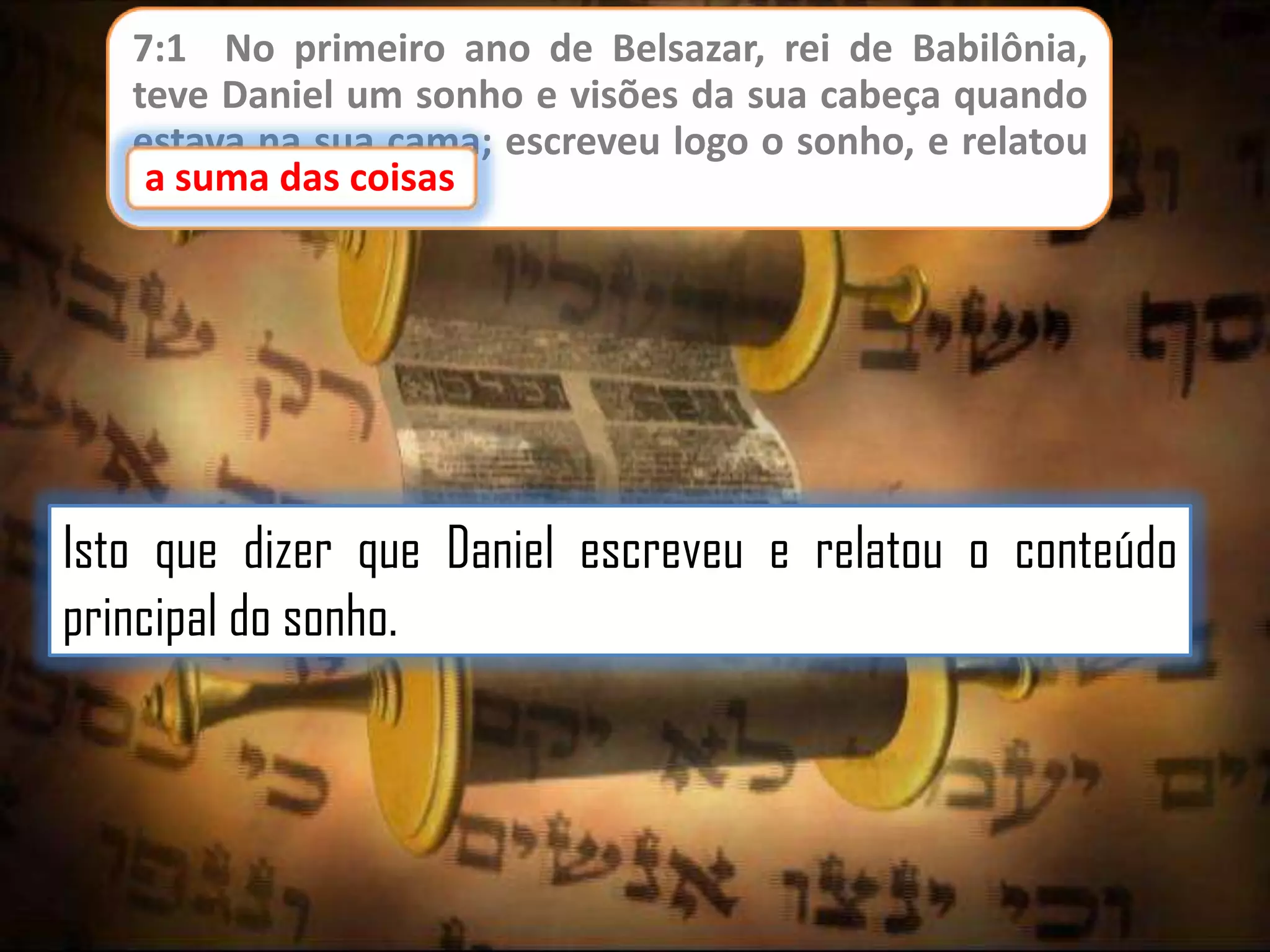 7:1 No primeiro ano de Belsazar, rei de Babilônia,
teve Daniel um sonho e visões da sua cabeça quando
estava na sua cama; escreveu logo o sonho, e relatou
a suma das coisas
a suma das coisas.

Isto que dizer que Daniel escreveu e relatou o conteúdo
principal do sonho.

 