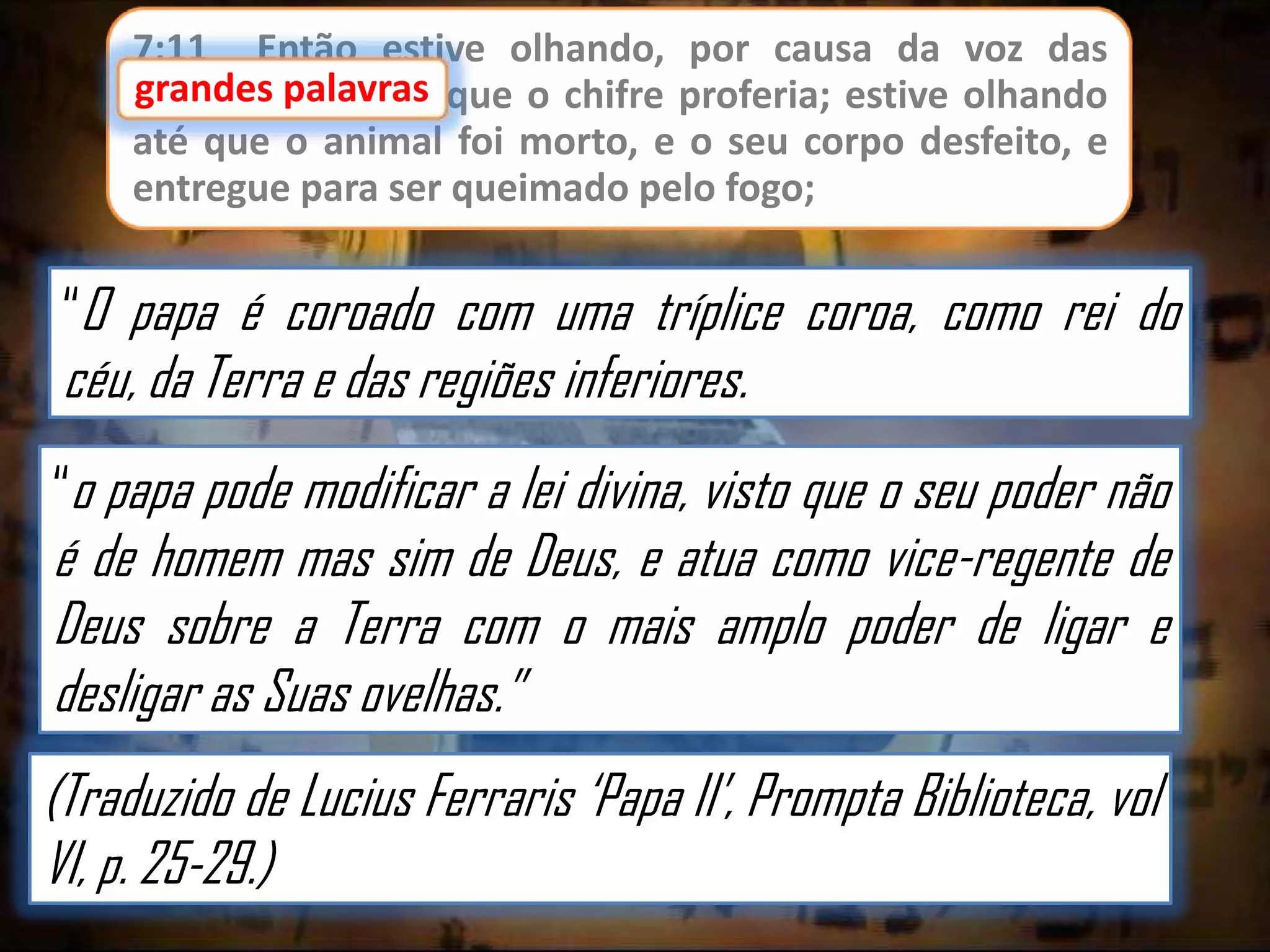 7:11 Então estive olhando, por causa da voz das
grandes palavras que o chifre proferia; estive olhando
até que o animal foi morto, e o seu corpo desfeito, e
entregue para ser queimado pelo fogo;

“O papa é coroado com uma tríplice coroa, como rei do

céu, da Terra e das regiões inferiores.

“o papa pode modificar a lei divina, visto que o seu poder não

é de homem mas sim de Deus, e atua como vice-regente de
Deus sobre a Terra com o mais amplo poder de ligar e
desligar as Suas ovelhas.”
(Traduzido de Lucius Ferraris „Papa II‟, Prompta Biblioteca, vol
VI, p. 25-29.)

 