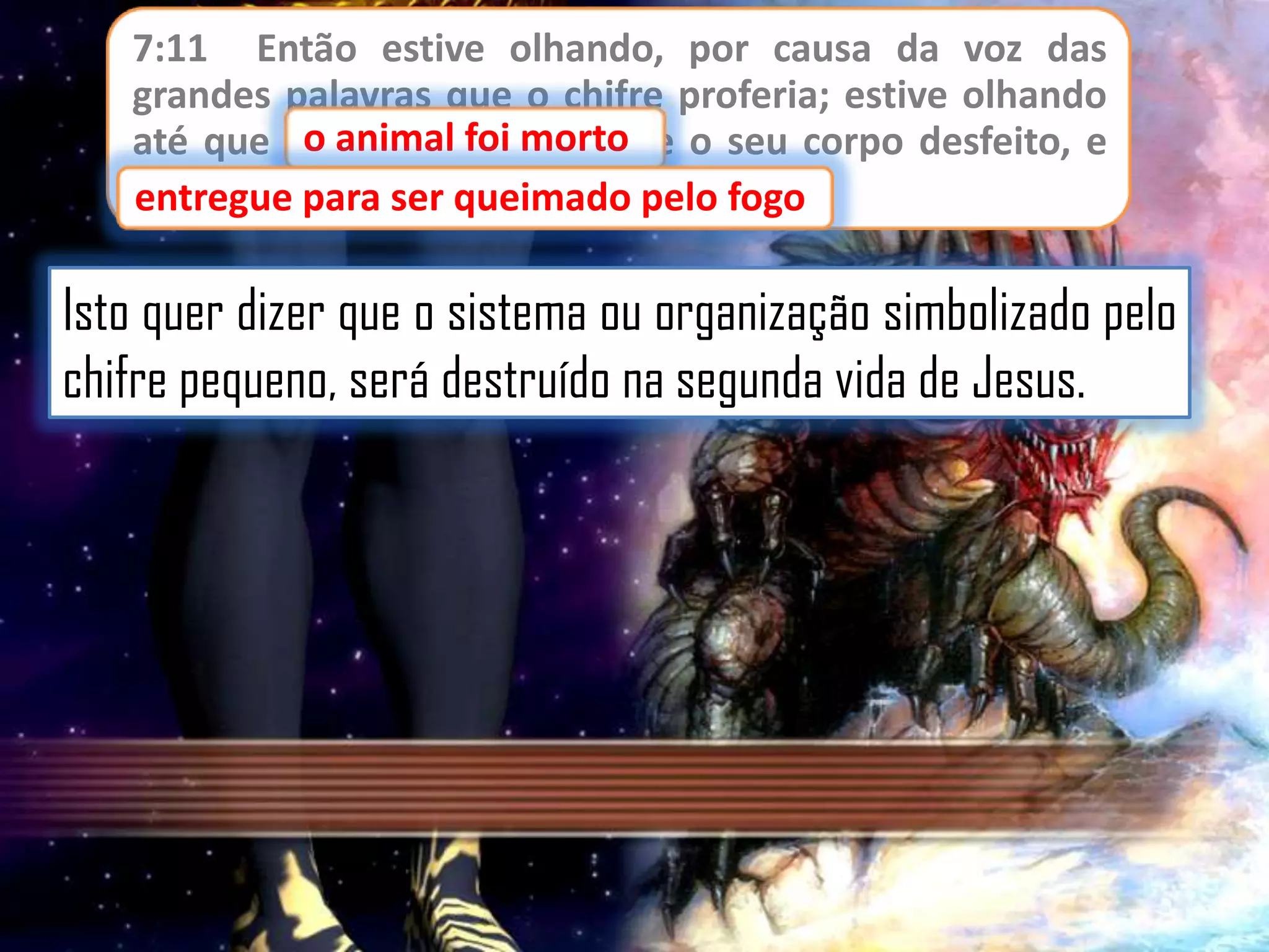 7:11 Então estive olhando, por causa da voz das
grandes palavras que o chifre proferia; estive olhando
animal foi morto
até que ooanimal foi morto, e o seu corpo desfeito, e
entregue para ser queimado pelo fogo;
entregue para ser queimado pelo fogo

Isto quer dizer que o sistema ou organização simbolizado pelo
chifre pequeno, será destruído na segunda vida de Jesus.

 