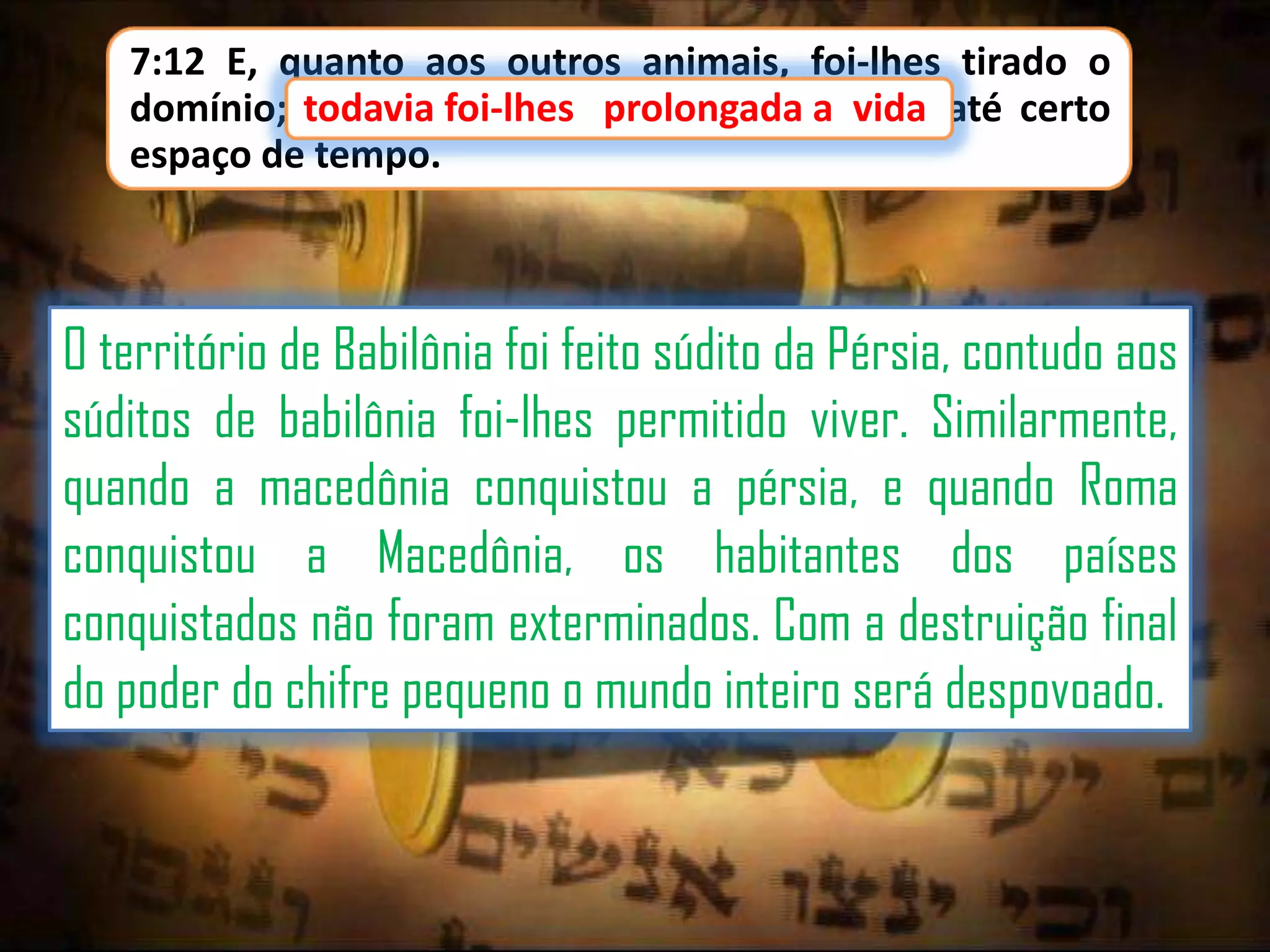7:12 E, quanto aos outros animais, foi-lhes tirado o
domínio; todavia foi-lhes prolongada a vida até certo
foi-lhes
a
espaço de tempo.

O território de Babilônia foi feito súdito da Pérsia, contudo aos
súditos de babilônia foi-lhes permitido viver. Similarmente,
quando a macedônia conquistou a pérsia, e quando Roma
conquistou a Macedônia, os habitantes dos países
conquistados não foram exterminados. Com a destruição final
do poder do chifre pequeno o mundo inteiro será despovoado.

 