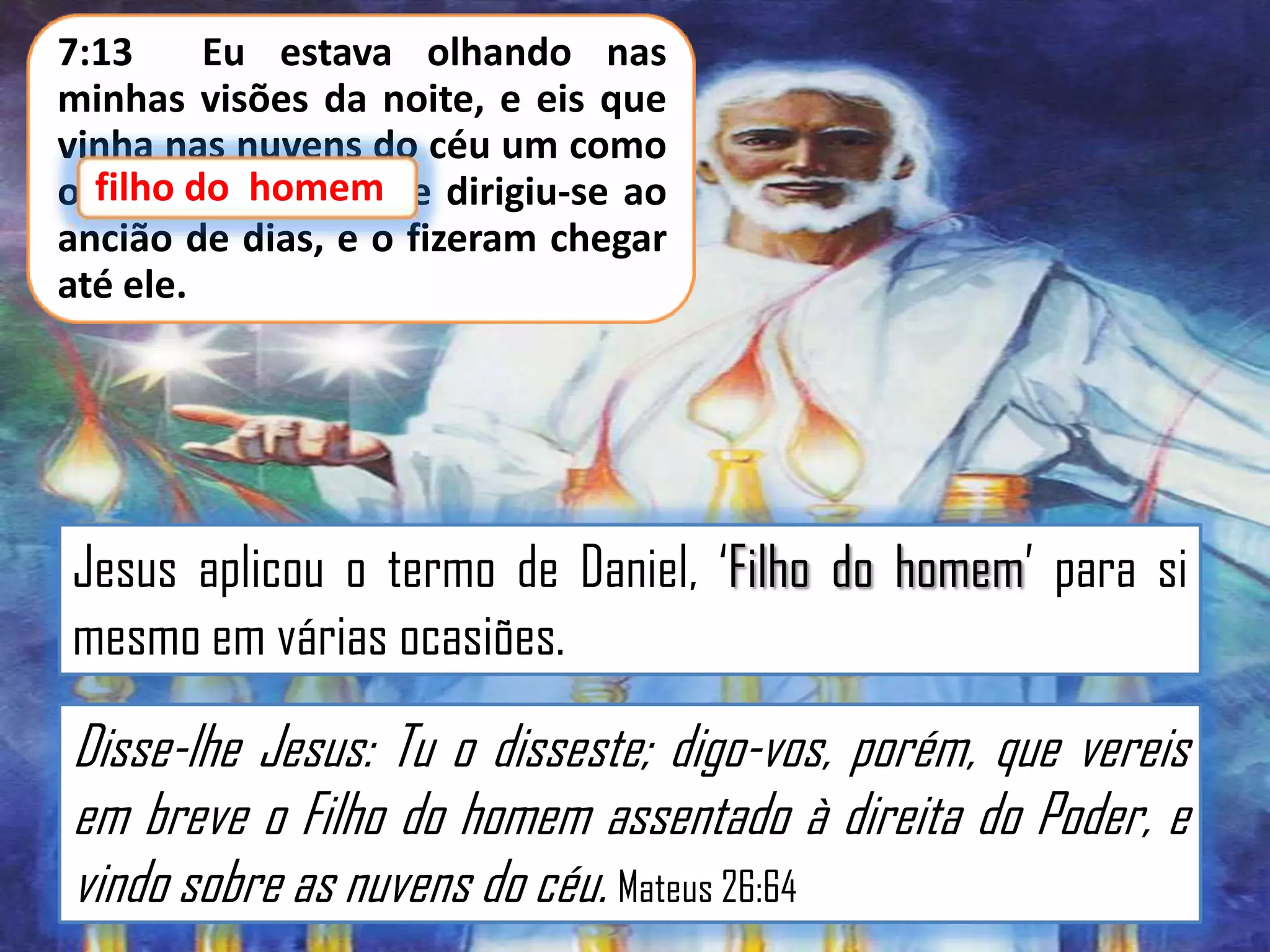 7:13
Eu estava olhando nas
minhas visões da noite, e eis que
vinha nas nuvens do céu um como
o filho do homem; e dirigiu-se ao
do homem
ancião de dias, e o fizeram chegar
até ele.

Jesus aplicou o termo de Daniel, „Filho do homem‟ para si
mesmo em várias ocasiões.

Disse-lhe Jesus: Tu o disseste; digo-vos, porém, que vereis
em breve o Filho do homem assentado à direita do Poder, e
vindo sobre as nuvens do céu. Mateus 26:64

 