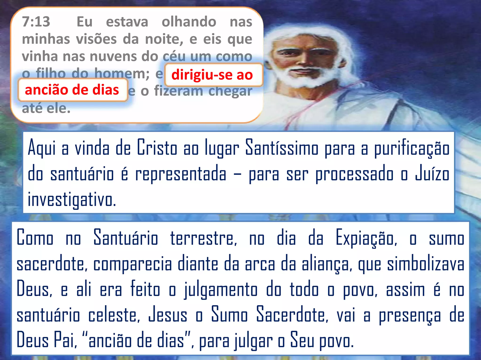 7:13
Eu estava olhando nas
minhas visões da noite, e eis que
vinha nas nuvens do céu um como
o filho do homem; e dirigiu-se ao
dirigiu-se
ancião de dias
ancião de dias, e o fizeram chegar
até ele.

Aqui a vinda de Cristo ao lugar Santíssimo para a purificação
do santuário é representada – para ser processado o Juízo
investigativo.
Como no Santuário terrestre, no dia da Expiação, o sumo
sacerdote, comparecia diante da arca da aliança, que simbolizava
Deus, e ali era feito o julgamento do todo o povo, assim é no
santuário celeste, Jesus o Sumo Sacerdote, vai a presença de
Deus Pai, “ancião de dias”, para julgar o Seu povo.

 