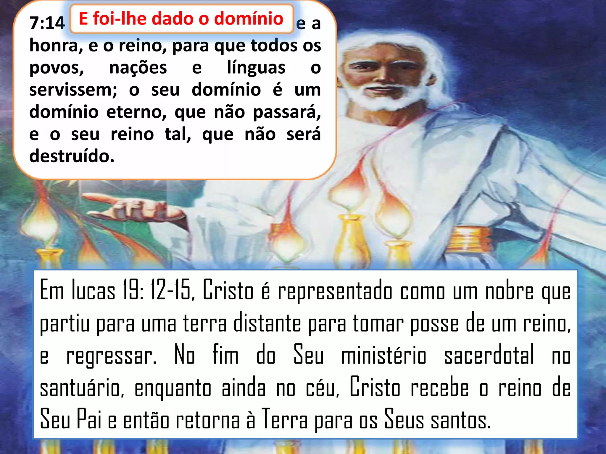 E foi-lhe dado o domínio,
7:14 E foi-lhe dado o domínio e a
honra, e o reino, para que todos os
povos, nações e línguas o
servissem; o seu domínio é um
domínio eterno, que não passará,
e o seu reino tal, que não será
destruído.

Em lucas 19: 12-15, Cristo é representado como um nobre que
partiu para uma terra distante para tomar posse de um reino,
e regressar. No fim do Seu ministério sacerdotal no
santuário, enquanto ainda no céu, Cristo recebe o reino de
Seu Pai e então retorna à Terra para os Seus santos.

 