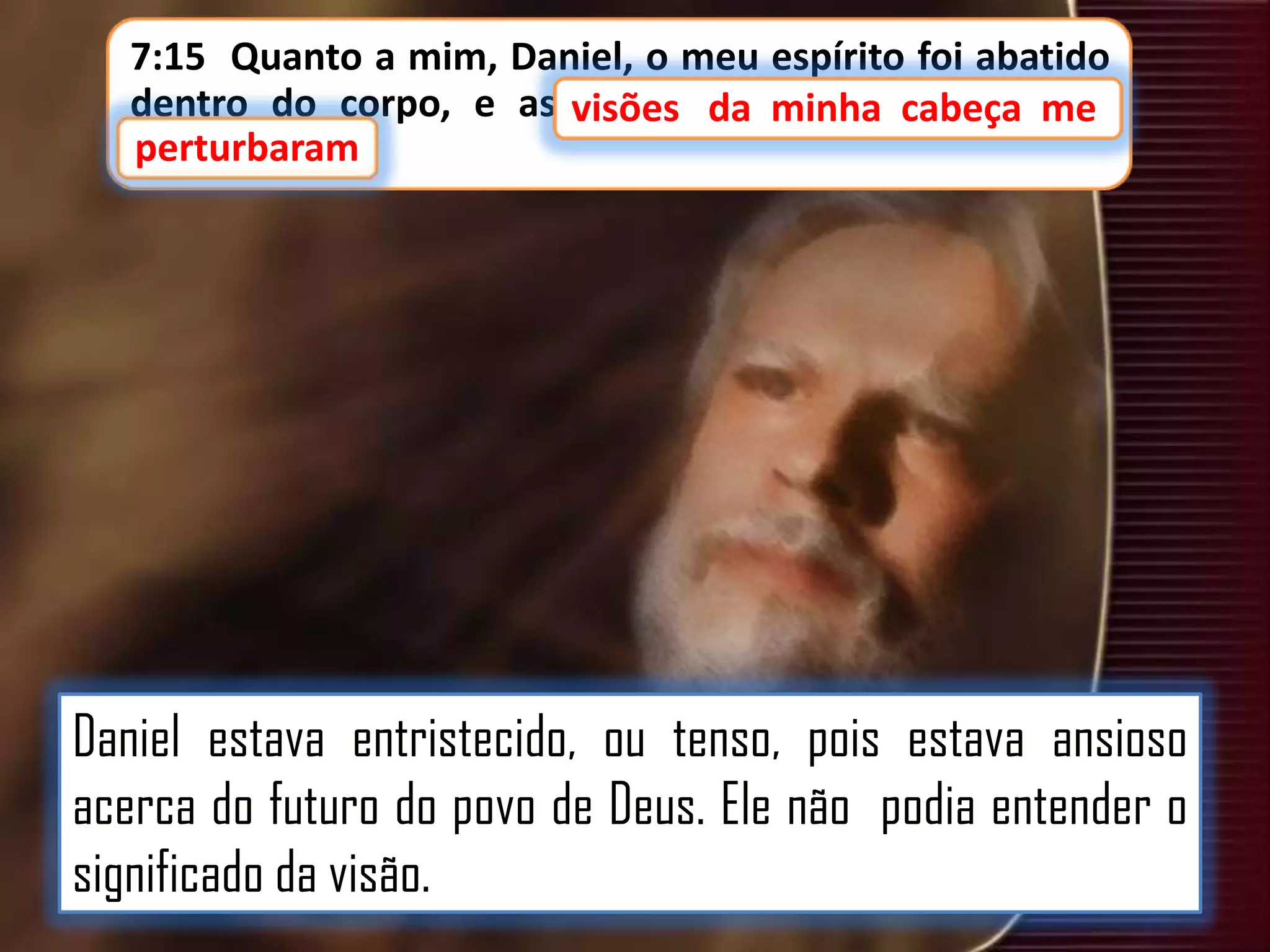 7:15 Quanto a mim, Daniel, o meu espírito foi abatido
dentro do corpo, e as visões da minha cabeça me
visões
minha cabeça me
perturbaram
perturbaram.

Daniel estava entristecido, ou tenso, pois estava ansioso
acerca do futuro do povo de Deus. Ele não podia entender o
significado da visão.

 