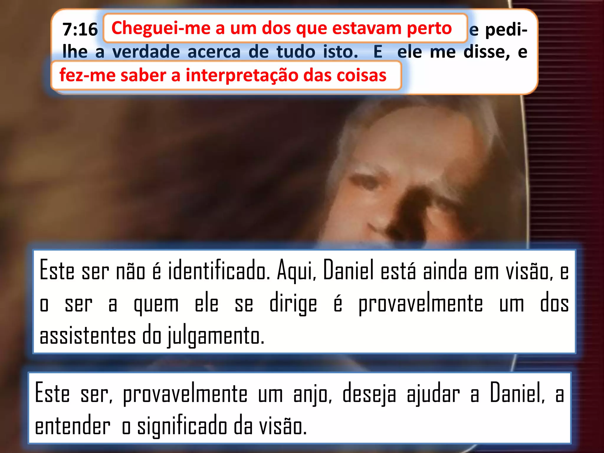 7:16 Cheguei-me a um dos que estavam perto e pedidos que estavam perto,
lhe a verdade acerca de tudo isto. E ele me disse, e
fez-me saber a interpretação das coisas.
fez-me saber a interpretação das coisas

Este ser não é identificado. Aqui, Daniel está ainda em visão, e
o ser a quem ele se dirige é provavelmente um dos
assistentes do julgamento.
Este ser, provavelmente um anjo, deseja ajudar a Daniel, a
entender o significado da visão.

 